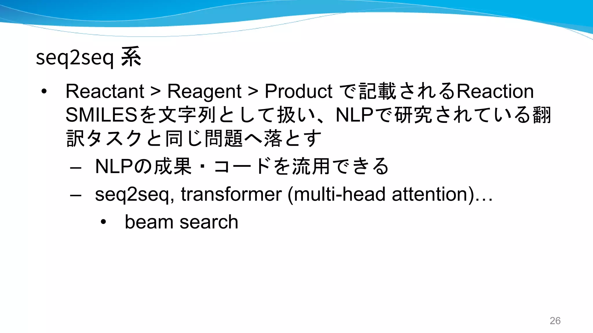 seq2seq 系
• Reactant > Reagent > Product で記載されるReaction
SMILESを文字列として扱い、NLPで研究されている翻
訳タスクと同じ問題へ落とす
– NLPの成果・コードを流用できる
– seq2seq, transformer (multi-head attention)…
• beam search
26
 