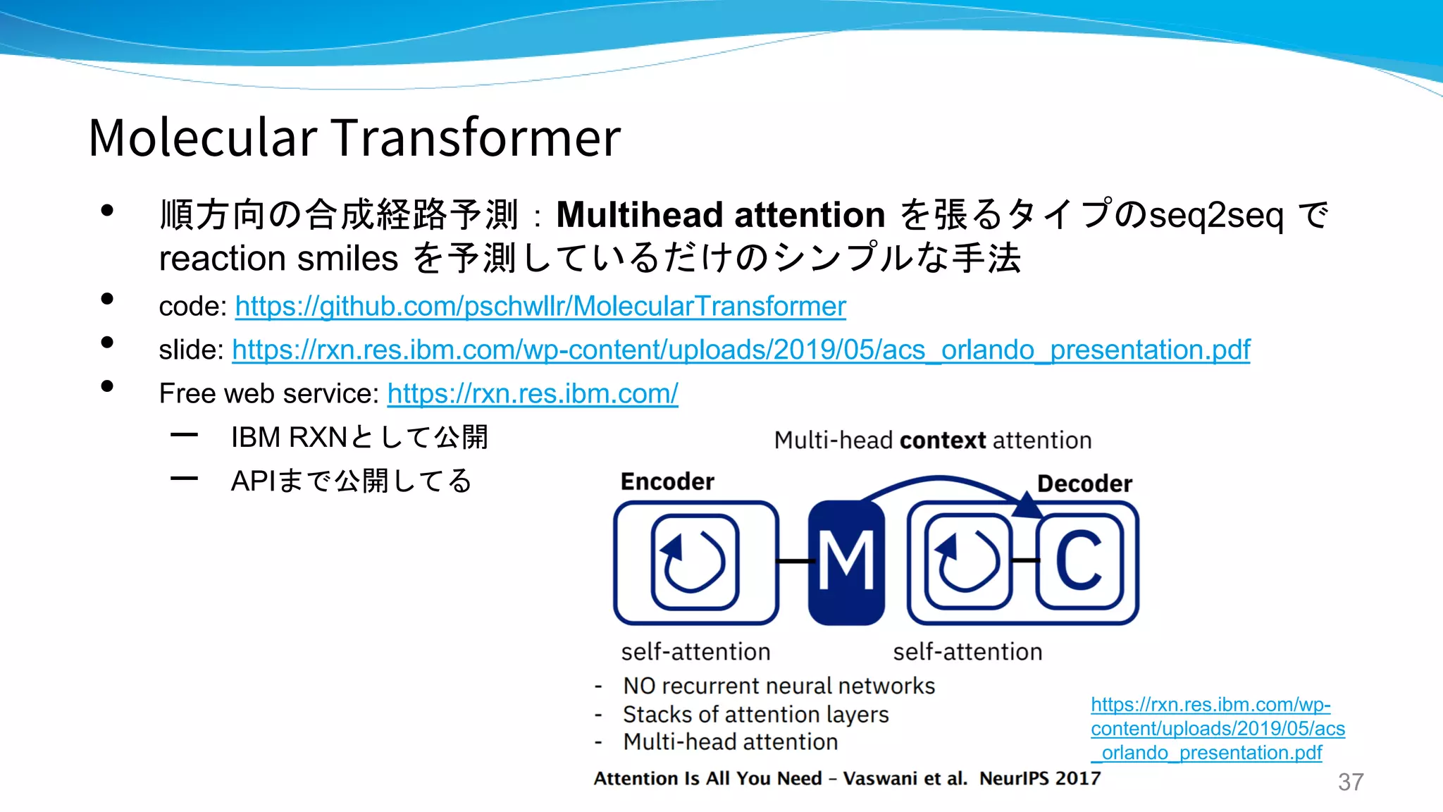 Molecular Transformer
• 順方向の合成経路予測：Multihead attention を張るタイプのseq2seq で
reaction smiles を予測しているだけのシンプルな手法
• code: https://github.com/pschwllr/MolecularTransformer
• slide: https://rxn.res.ibm.com/wp-content/uploads/2019/05/acs_orlando_presentation.pdf
• Free web service: https://rxn.res.ibm.com/
– IBM RXNとして公開
– APIまで公開してる
37
https://rxn.res.ibm.com/wp-
content/uploads/2019/05/acs
_orlando_presentation.pdf
 