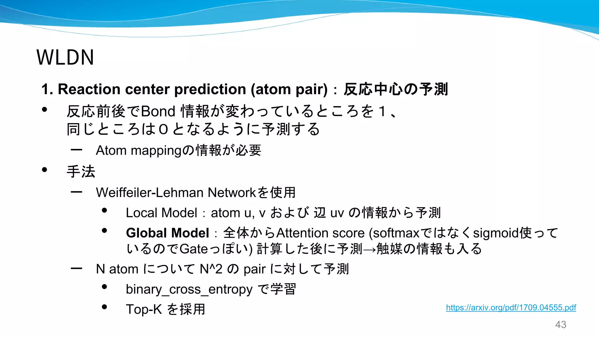 WLDN
1. Reaction center prediction (atom pair)：反応中心の予測
• 反応前後でBond 情報が変わっているところを１、
同じところは０となるように予測する
– Atom mappingの情報が必要
• 手法
– Weiffeiler-Lehman Networkを使用
• Local Model：atom u, v および 辺 uv の情報から予測
• Global Model：全体からAttention score (softmaxではなくsigmoid使って
いるのでGateっぽい) 計算した後に予測→触媒の情報も入る
– N atom について N^2 の pair に対して予測
• binary_cross_entropy で学習
• Top-K を採用
43
https://arxiv.org/pdf/1709.04555.pdf
 