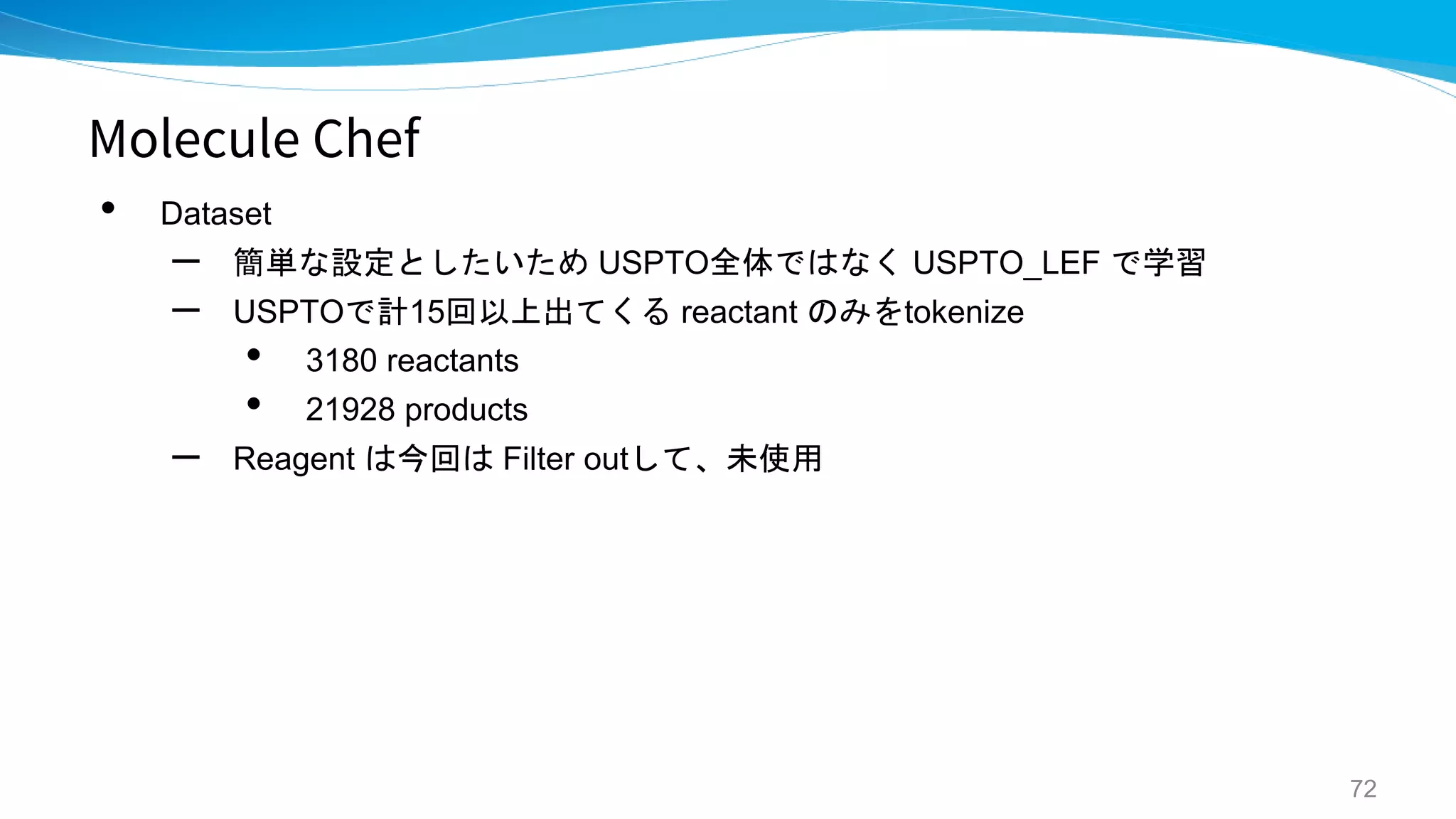 Molecule Chef
• Dataset
– 簡単な設定としたいため USPTO全体ではなく USPTO_LEF で学習
– USPTOで計15回以上出てくる reactant のみをtokenize
• 3180 reactants
• 21928 products
– Reagent は今回は Filter outして、未使用
72
 