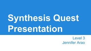 Synthesis Quest
Presentation
Level 3
Jennifer Arao

 