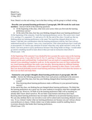 Khanh Cao
Daniel Cagley
15 May 2012

Note: Daniel is in the red writing, I am in the blue writing, and the group is in black writing.

  Describe your personal learning preferences (1 paragraph, 100-150 words for each team
member) - Answer EACH of the following questions:
    ● At the beginning of the class, what were your scores when you first took the learning
        preferences survey?
    ● At the end of the class, how has your thinking changed about your learning preferences?
At the beginning of the semester, I took the learning preferences survey. My scores were visual
(11), sensing (11), sequential (7), and active (5). By the end of the class, I would say that my
thinking about my learning preferences is the same. Not much has changed about me as a
learner. I did take into consideration what the learning preferences told me, but I have always
understood myself as a learner. I am a very visual person. I like when professors have visual aids
or powerpoints. It’s hard to pay attention in lecture when they only speak and don’t write on the
board. I am more prone to active preferences because I like doing hands on things. I would rather
go and do something myself to learn about it then just read an instruction sheet about it.
(Word count : 138)

At the beginning of the semester I was shocked by how accurate the scores were on the learning
preferences survey. I was a Ref=4, Sen=9, Vis=11, and Seq=3. I have always felt I was a visual
learner and the quiz confirmed that. I realized that I was not much of a sequential learner and
noticed it was something I needed to work on. As the semester has wore on I have realized that
my visual learning preference has really come into play. Knowing about my different learning
preferences has made a difference in how I approach my learning in other classes. I now realize
that I am skewed preferably toward visual learning and always need to write down the lectures so
that I can see them and study them.

 Summarize your group's thoughts about learning preferences (1 paragraph, 100-150
words) - Answer the following questions (Show how each person contributed to the answers):
    ● At the end of the class, how has your thinking changed about learning preferences
        overall?
    ● Does knowing about learning preferences make a difference in your personal learning
        success?
At the end of the class, our thinking has not changed about learning preferences. We think that
the learning preferences are a great way for some students to recognize what their strengths and
weaknesses are. However, for both of us the learning preferences didn’t tell us anything we
already didn’t know about ourselves. We are both visual learners and always have been.
Knowing about learning preferences has not made a different in our personal learning success.
We can only attribute that to our own drive to do well in school and overcoming obstacles in our
way. To us, it doesn’t matter what our learning preferences are because you can’t always choose
your professors or classes. I think a better way to help students would be enabling them to
overcome obstacles that hinder their learning preferences.
(Word Count: 135)
 