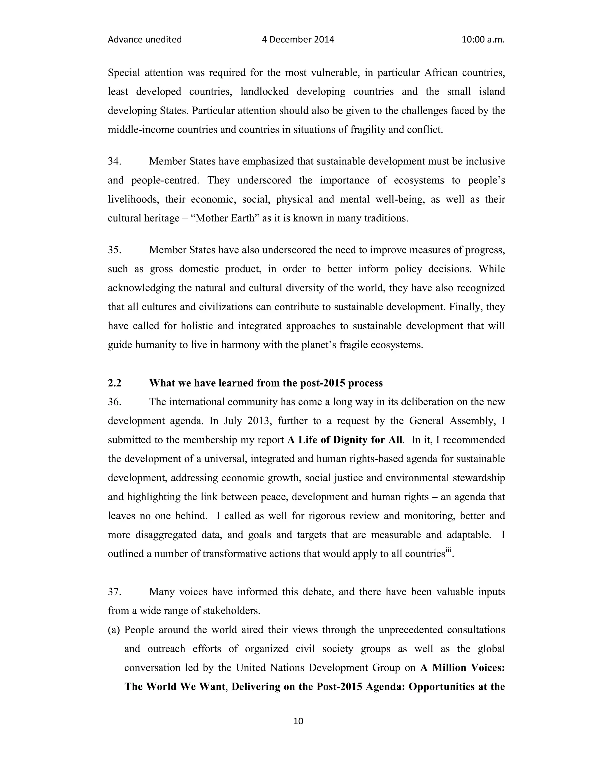 Advance unedited 4 December 2014 10:00 a.m. 
Special attention was required for the most vulnerable, in particular African countries, 
least developed countries, landlocked developing countries and the small island 
developing States. Particular attention should also be given to the challenges faced by the 
middle-income countries and countries in situations of fragility and conflict. 
34. Member States have emphasized that sustainable development must be inclusive 
and people-centred. They underscored the importance of ecosystems to people’s 
livelihoods, their economic, social, physical and mental well-being, as well as their 
cultural heritage – “Mother Earth” as it is known in many traditions. 
35. Member States have also underscored the need to improve measures of progress, 
such as gross domestic product, in order to better inform policy decisions. While 
acknowledging the natural and cultural diversity of the world, they have also recognized 
that all cultures and civilizations can contribute to sustainable development. Finally, they 
have called for holistic and integrated approaches to sustainable development that will 
guide humanity to live in harmony with the planet’s fragile ecosystems. 
2.2 What we have learned from the post-2015 process 
36. The international community has come a long way in its deliberation on the new 
development agenda. In July 2013, further to a request by the General Assembly, I 
submitted to the membership my report A Life of Dignity for All. In it, I recommended 
the development of a universal, integrated and human rights-based agenda for sustainable 
development, addressing economic growth, social justice and environmental stewardship 
and highlighting the link between peace, development and human rights – an agenda that 
leaves no one behind. I called as well for rigorous review and monitoring, better and 
more disaggregated data, and goals and targets that are measurable and adaptable. I 
outlined a number of transformative actions that would apply to all countriesiii. 
37. Many voices have informed this debate, and there have been valuable inputs 
from a wide range of stakeholders. 
(a) People around the world aired their views through the unprecedented consultations 
and outreach efforts of organized civil society groups as well as the global 
conversation led by the United Nations Development Group on A Million Voices: 
The World We Want, Delivering on the Post-2015 Agenda: Opportunities at the 
10 
 