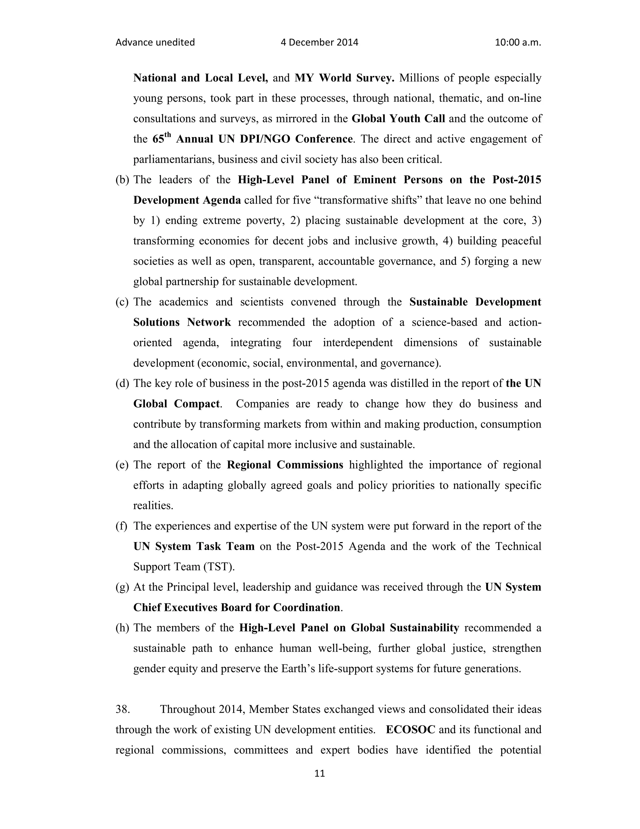 Advance unedited 4 December 2014 10:00 a.m. 
National and Local Level, and MY World Survey. Millions of people especially 
young persons, took part in these processes, through national, thematic, and on-line 
consultations and surveys, as mirrored in the Global Youth Call and the outcome of 
the 65th Annual UN DPI/NGO Conference. The direct and active engagement of 
parliamentarians, business and civil society has also been critical. 
(b) The leaders of the High-Level Panel of Eminent Persons on the Post-2015 
Development Agenda called for five “transformative shifts” that leave no one behind 
by 1) ending extreme poverty, 2) placing sustainable development at the core, 3) 
transforming economies for decent jobs and inclusive growth, 4) building peaceful 
societies as well as open, transparent, accountable governance, and 5) forging a new 
global partnership for sustainable development. 
(c) The academics and scientists convened through the Sustainable Development 
Solutions Network recommended the adoption of a science-based and action-oriented 
agenda, integrating four interdependent dimensions of sustainable 
development (economic, social, environmental, and governance). 
(d) The key role of business in the post-2015 agenda was distilled in the report of the UN 
Global Compact. Companies are ready to change how they do business and 
contribute by transforming markets from within and making production, consumption 
and the allocation of capital more inclusive and sustainable. 
(e) The report of the Regional Commissions highlighted the importance of regional 
efforts in adapting globally agreed goals and policy priorities to nationally specific 
realities. 
(f) The experiences and expertise of the UN system were put forward in the report of the 
UN System Task Team on the Post-2015 Agenda and the work of the Technical 
Support Team (TST). 
(g) At the Principal level, leadership and guidance was received through the UN System 
Chief Executives Board for Coordination. 
(h) The members of the High-Level Panel on Global Sustainability recommended a 
sustainable path to enhance human well-being, further global justice, strengthen 
gender equity and preserve the Earth’s life-support systems for future generations. 
38. Throughout 2014, Member States exchanged views and consolidated their ideas 
through the work of existing UN development entities. ECOSOC and its functional and 
regional commissions, committees and expert bodies have identified the potential 
11 
 