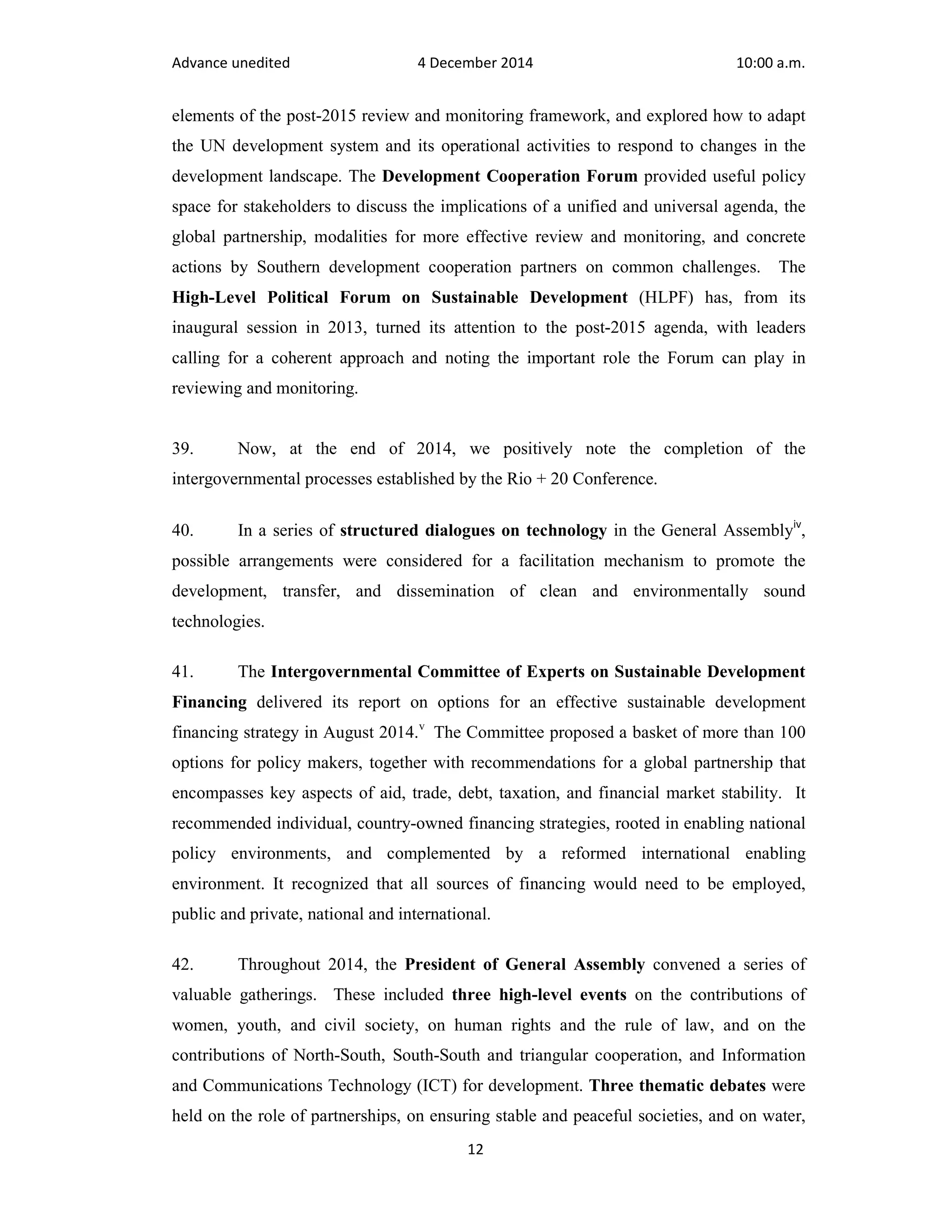 Advance unedited 4 December 2014 10:00 a.m. 
elements of the post-2015 review and monitoring framework, and explored how to adapt 
the UN development system and its operational activities to respond to changes in the 
development landscape. The Development Cooperation Forum provided useful policy 
space for stakeholders to discuss the implications of a unified and universal agenda, the 
global partnership, modalities for more effective review and monitoring, and concrete 
actions by Southern development cooperation partners on common challenges. The 
High-Level Political Forum on Sustainable Development (HLPF) has, from its 
inaugural session in 2013, turned its attention to the post-2015 agenda, with leaders 
calling for a coherent approach and noting the important role the Forum can play in 
reviewing and monitoring. 
39. Now, at the end of 2014, we positively note the completion of the 
intergovernmental processes established by the Rio + 20 Conference. 
40. In a series of structured dialogues on technology in the General Assemblyiv, 
possible arrangements were considered for a facilitation mechanism to promote the 
development, transfer, and dissemination of clean and environmentally sound 
technologies. 
41. The Intergovernmental Committee of Experts on Sustainable Development 
Financing delivered its report on options for an effective sustainable development 
financing strategy in August 2014.v The Committee proposed a basket of more than 100 
options for policy makers, together with recommendations for a global partnership that 
encompasses key aspects of aid, trade, debt, taxation, and financial market stability. It 
recommended individual, country-owned financing strategies, rooted in enabling national 
policy environments, and complemented by a reformed international enabling 
environment. It recognized that all sources of financing would need to be employed, 
public and private, national and international. 
42. Throughout 2014, the President of General Assembly convened a series of 
valuable gatherings. These included three high-level events on the contributions of 
women, youth, and civil society, on human rights and the rule of law, and on the 
contributions of North-South, South-South and triangular cooperation, and Information 
and Communications Technology (ICT) for development. Three thematic debates were 
held on the role of partnerships, on ensuring stable and peaceful societies, and on water, 
12 
 