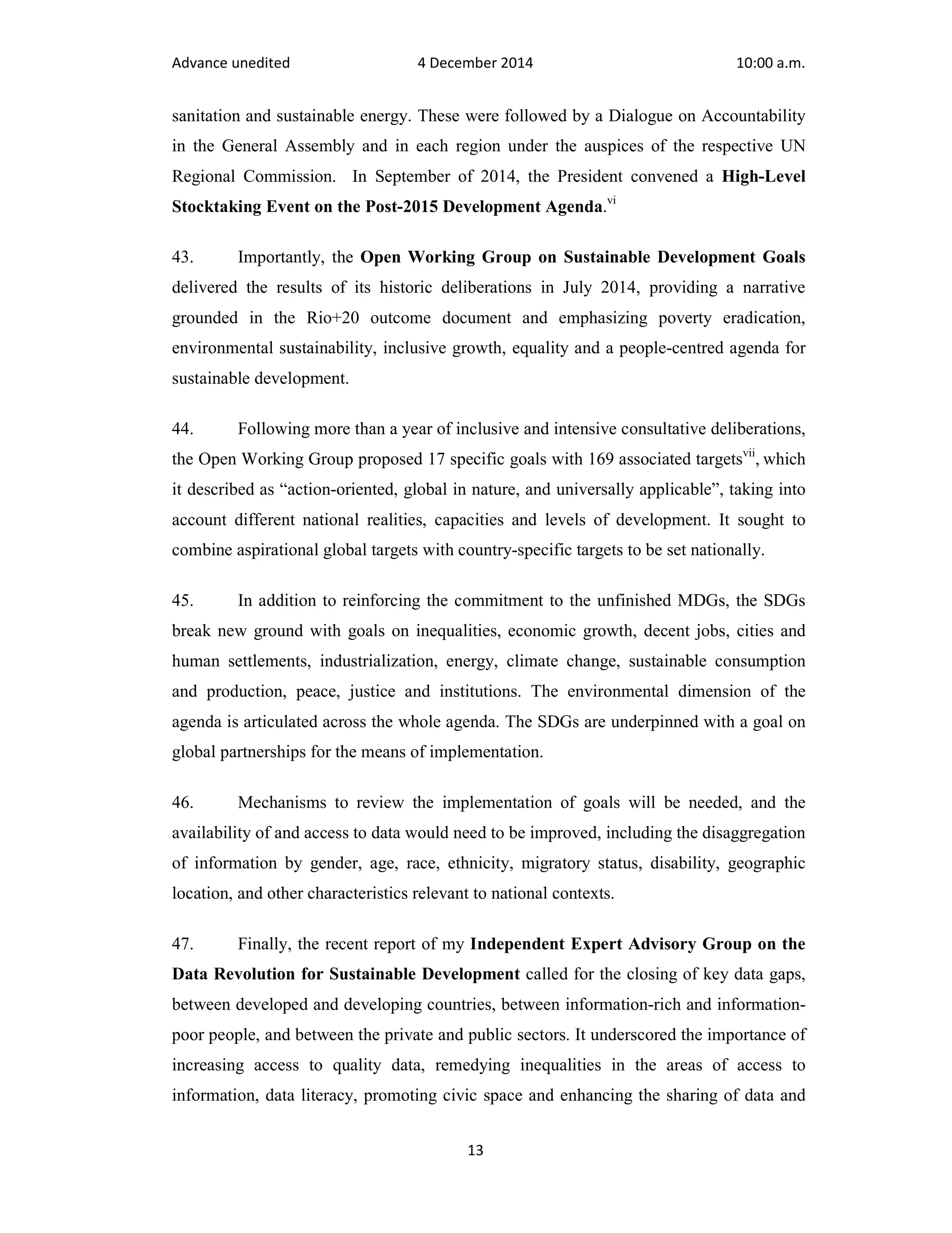 Advance unedited 4 December 2014 10:00 a.m. 
sanitation and sustainable energy. These were followed by a Dialogue on Accountability 
in the General Assembly and in each region under the auspices of the respective UN 
Regional Commission. In September of 2014, the President convened a High-Level 
Stocktaking Event on the Post-2015 Development Agenda.vi 
43. Importantly, the Open Working Group on Sustainable Development Goals 
delivered the results of its historic deliberations in July 2014, providing a narrative 
grounded in the Rio+20 outcome document and emphasizing poverty eradication, 
environmental sustainability, inclusive growth, equality and a people-centred agenda for 
sustainable development. 
44. Following more than a year of inclusive and intensive consultative deliberations, 
the Open Working Group proposed 17 specific goals with 169 associated targetsvii, which 
it described as “action-oriented, global in nature, and universally applicable”, taking into 
account different national realities, capacities and levels of development. It sought to 
combine aspirational global targets with country-specific targets to be set nationally. 
45. In addition to reinforcing the commitment to the unfinished MDGs, the SDGs 
break new ground with goals on inequalities, economic growth, decent jobs, cities and 
human settlements, industrialization, energy, climate change, sustainable consumption 
and production, peace, justice and institutions. The environmental dimension of the 
agenda is articulated across the whole agenda. The SDGs are underpinned with a goal on 
global partnerships for the means of implementation. 
46. Mechanisms to review the implementation of goals will be needed, and the 
availability of and access to data would need to be improved, including the disaggregation 
of information by gender, age, race, ethnicity, migratory status, disability, geographic 
location, and other characteristics relevant to national contexts. 
47. Finally, the recent report of my Independent Expert Advisory Group on the 
Data Revolution for Sustainable Development called for the closing of key data gaps, 
between developed and developing countries, between information-rich and information-poor 
people, and between the private and public sectors. It underscored the importance of 
increasing access to quality data, remedying inequalities in the areas of access to 
information, data literacy, promoting civic space and enhancing the sharing of data and 
13 
 