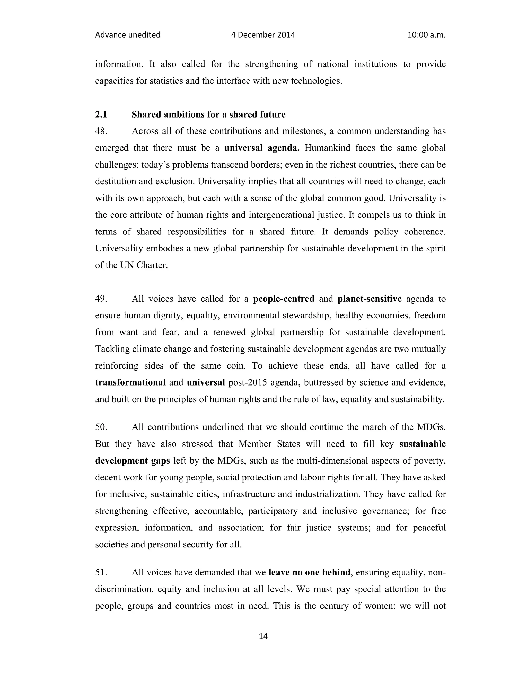 Advance unedited 4 December 2014 10:00 a.m. 
information. It also called for the strengthening of national institutions to provide 
capacities for statistics and the interface with new technologies. 
2.1 Shared ambitions for a shared future 
48. Across all of these contributions and milestones, a common understanding has 
emerged that there must be a universal agenda. Humankind faces the same global 
challenges; today’s problems transcend borders; even in the richest countries, there can be 
destitution and exclusion. Universality implies that all countries will need to change, each 
with its own approach, but each with a sense of the global common good. Universality is 
the core attribute of human rights and intergenerational justice. It compels us to think in 
terms of shared responsibilities for a shared future. It demands policy coherence. 
Universality embodies a new global partnership for sustainable development in the spirit 
of the UN Charter. 
49. All voices have called for a people-centred and planet-sensitive agenda to 
ensure human dignity, equality, environmental stewardship, healthy economies, freedom 
from want and fear, and a renewed global partnership for sustainable development. 
Tackling climate change and fostering sustainable development agendas are two mutually 
reinforcing sides of the same coin. To achieve these ends, all have called for a 
transformational and universal post-2015 agenda, buttressed by science and evidence, 
and built on the principles of human rights and the rule of law, equality and sustainability. 
50. All contributions underlined that we should continue the march of the MDGs. 
But they have also stressed that Member States will need to fill key sustainable 
development gaps left by the MDGs, such as the multi-dimensional aspects of poverty, 
decent work for young people, social protection and labour rights for all. They have asked 
for inclusive, sustainable cities, infrastructure and industrialization. They have called for 
strengthening effective, accountable, participatory and inclusive governance; for free 
expression, information, and association; for fair justice systems; and for peaceful 
societies and personal security for all. 
51. All voices have demanded that we leave no one behind, ensuring equality, non-discrimination, 
equity and inclusion at all levels. We must pay special attention to the 
people, groups and countries most in need. This is the century of women: we will not 
14 
 