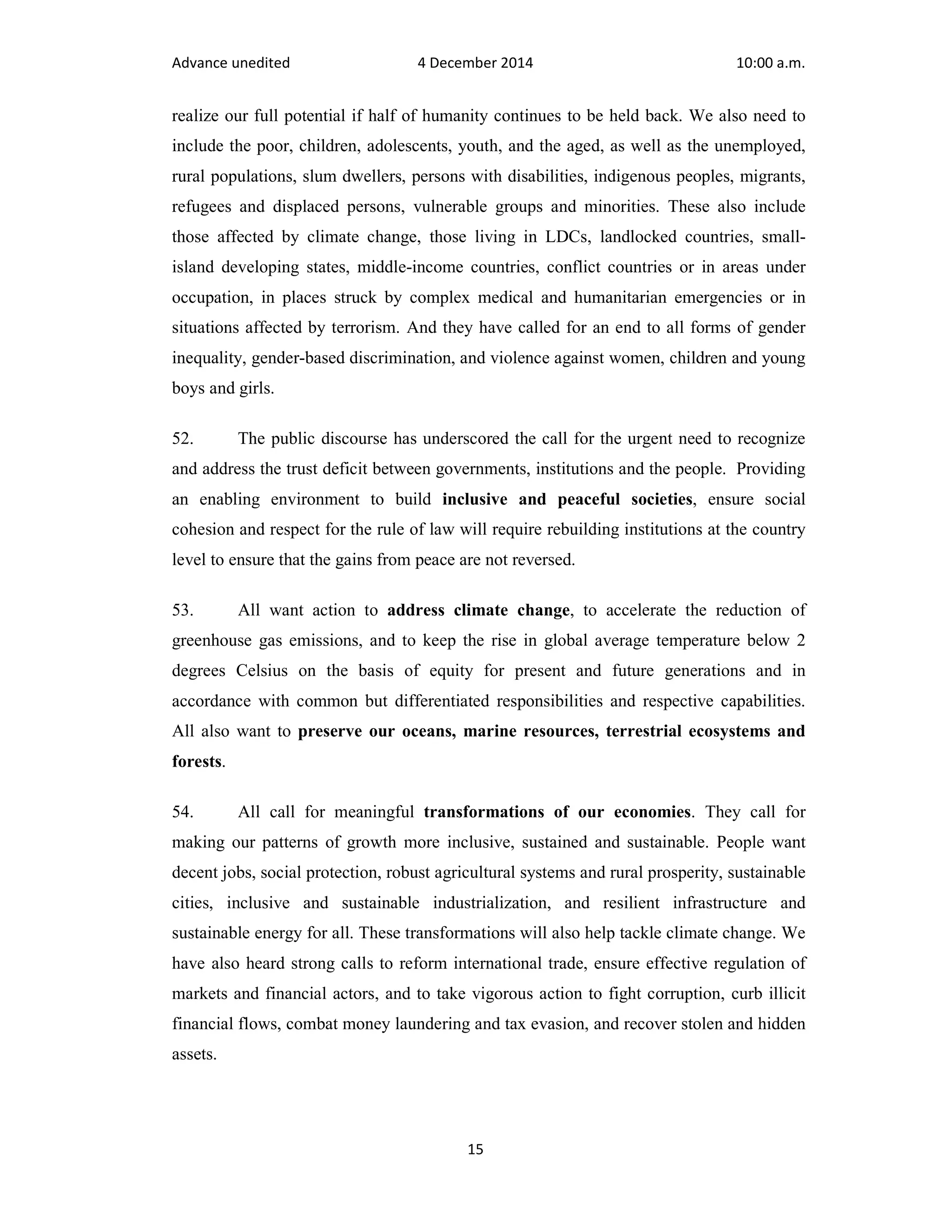 Advance unedited 4 December 2014 10:00 a.m. 
realize our full potential if half of humanity continues to be held back. We also need to 
include the poor, children, adolescents, youth, and the aged, as well as the unemployed, 
rural populations, slum dwellers, persons with disabilities, indigenous peoples, migrants, 
refugees and displaced persons, vulnerable groups and minorities. These also include 
those affected by climate change, those living in LDCs, landlocked countries, small-island 
developing states, middle-income countries, conflict countries or in areas under 
occupation, in places struck by complex medical and humanitarian emergencies or in 
situations affected by terrorism. And they have called for an end to all forms of gender 
inequality, gender-based discrimination, and violence against women, children and young 
boys and girls. 
52. The public discourse has underscored the call for the urgent need to recognize 
and address the trust deficit between governments, institutions and the people. Providing 
an enabling environment to build inclusive and peaceful societies, ensure social 
cohesion and respect for the rule of law will require rebuilding institutions at the country 
level to ensure that the gains from peace are not reversed. 
53. All want action to address climate change, to accelerate the reduction of 
greenhouse gas emissions, and to keep the rise in global average temperature below 2 
degrees Celsius on the basis of equity for present and future generations and in 
accordance with common but differentiated responsibilities and respective capabilities. 
All also want to preserve our oceans, marine resources, terrestrial ecosystems and 
forests. 
54. All call for meaningful transformations of our economies. They call for 
making our patterns of growth more inclusive, sustained and sustainable. People want 
decent jobs, social protection, robust agricultural systems and rural prosperity, sustainable 
cities, inclusive and sustainable industrialization, and resilient infrastructure and 
sustainable energy for all. These transformations will also help tackle climate change. We 
have also heard strong calls to reform international trade, ensure effective regulation of 
markets and financial actors, and to take vigorous action to fight corruption, curb illicit 
financial flows, combat money laundering and tax evasion, and recover stolen and hidden 
assets. 
15 
 