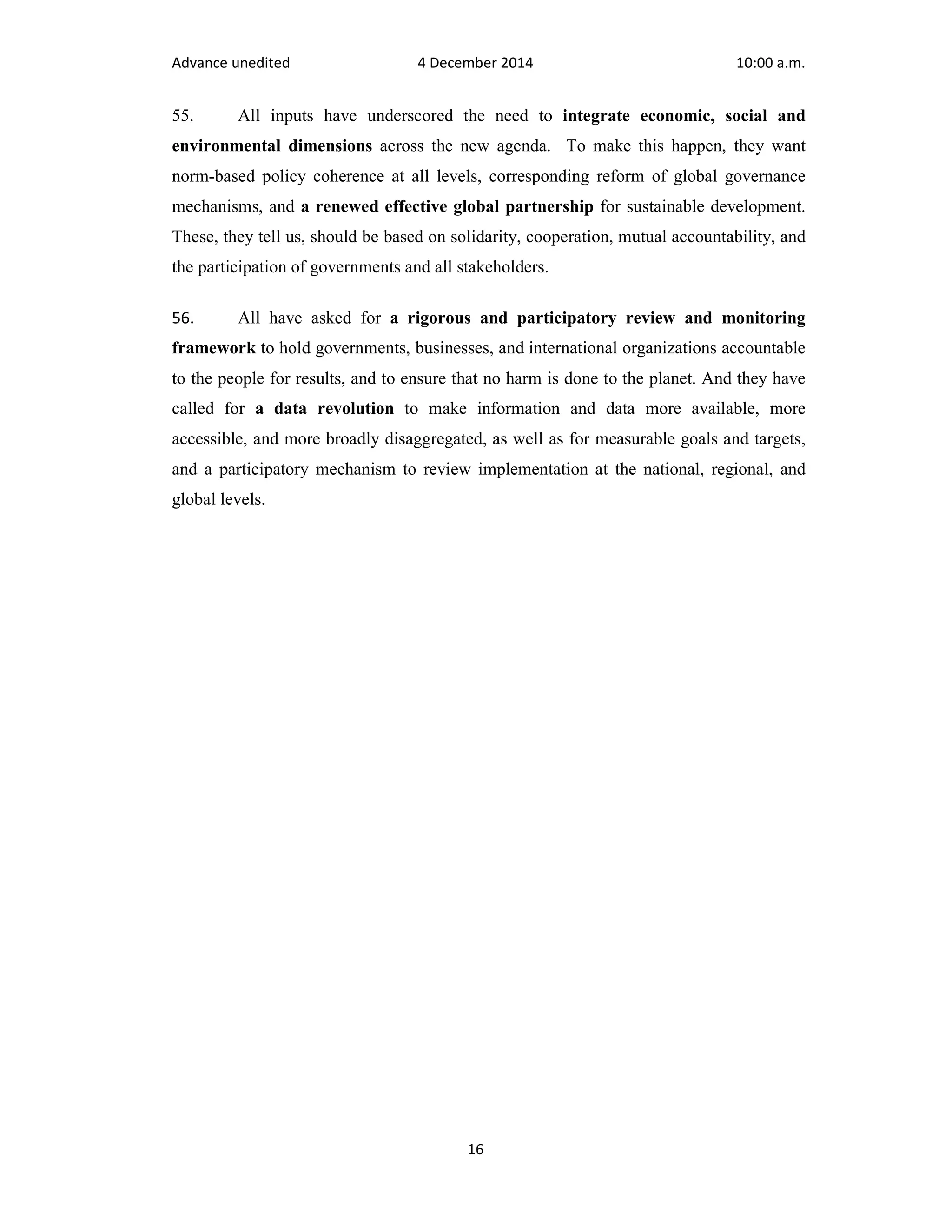 Advance unedited 4 December 2014 10:00 a.m. 
55. All inputs have underscored the need to integrate economic, social and 
environmental dimensions across the new agenda. To make this happen, they want 
norm-based policy coherence at all levels, corresponding reform of global governance 
mechanisms, and a renewed effective global partnership for sustainable development. 
These, they tell us, should be based on solidarity, cooperation, mutual accountability, and 
the participation of governments and all stakeholders. 
56. All have asked for a rigorous and participatory review and monitoring 
framework to hold governments, businesses, and international organizations accountable 
to the people for results, and to ensure that no harm is done to the planet. And they have 
called for a data revolution to make information and data more available, more 
accessible, and more broadly disaggregated, as well as for measurable goals and targets, 
and a participatory mechanism to review implementation at the national, regional, and 
global levels. 
16 
 