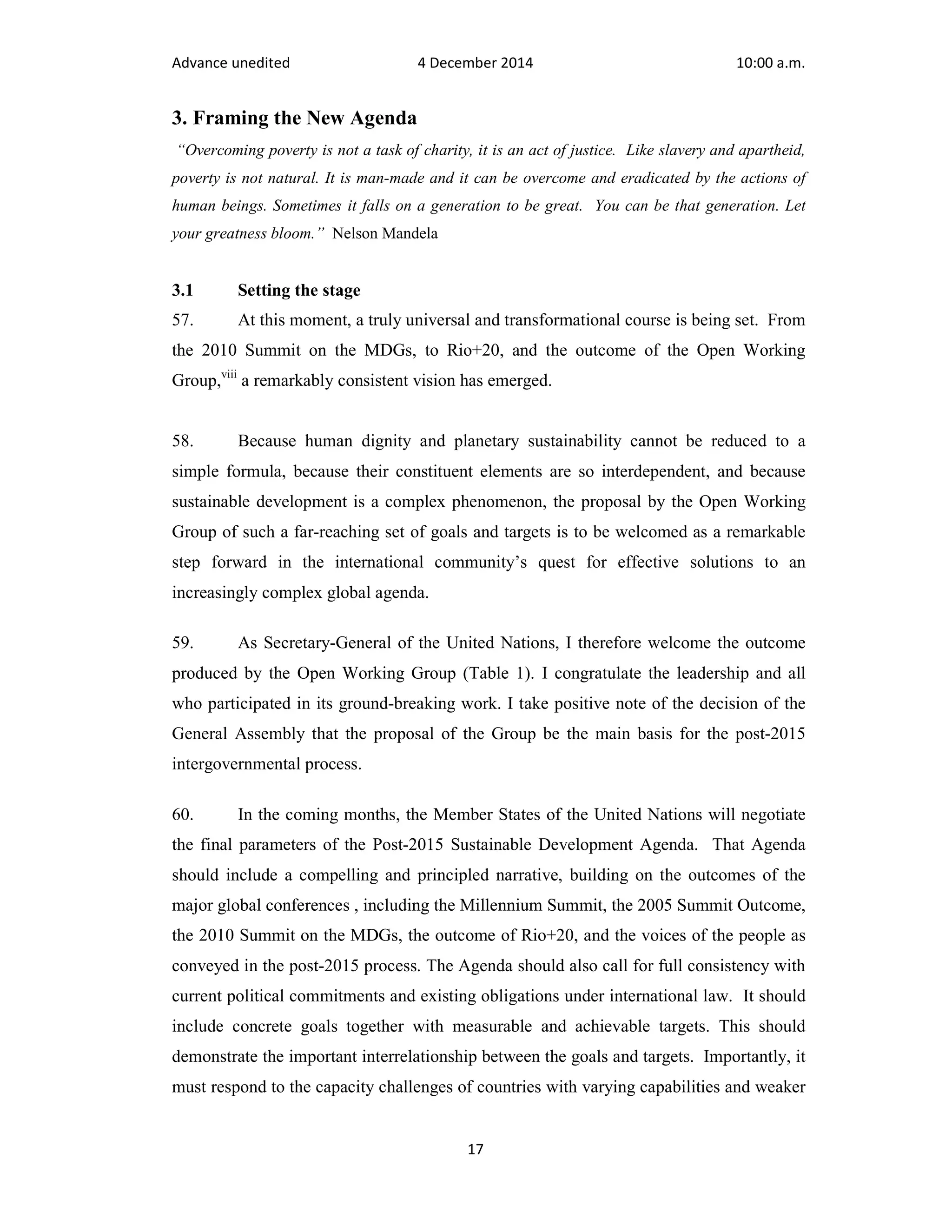 Advance unedited 4 December 2014 10:00 a.m. 
3. Framing the New Agenda 
“Overcoming poverty is not a task of charity, it is an act of justice. Like slavery and apartheid, 
poverty is not natural. It is man-made and it can be overcome and eradicated by the actions of 
human beings. Sometimes it falls on a generation to be great. You can be that generation. Let 
your greatness bloom.” Nelson Mandela 
3.1 Setting the stage 
57. At this moment, a truly universal and transformational course is being set. From 
the 2010 Summit on the MDGs, to Rio+20, and the outcome of the Open Working 
Group,viii a remarkably consistent vision has emerged. 
58. Because human dignity and planetary sustainability cannot be reduced to a 
simple formula, because their constituent elements are so interdependent, and because 
sustainable development is a complex phenomenon, the proposal by the Open Working 
Group of such a far-reaching set of goals and targets is to be welcomed as a remarkable 
step forward in the international community’s quest for effective solutions to an 
increasingly complex global agenda. 
59. As Secretary-General of the United Nations, I therefore welcome the outcome 
produced by the Open Working Group (Table 1). I congratulate the leadership and all 
who participated in its ground-breaking work. I take positive note of the decision of the 
General Assembly that the proposal of the Group be the main basis for the post-2015 
intergovernmental process. 
60. In the coming months, the Member States of the United Nations will negotiate 
the final parameters of the Post-2015 Sustainable Development Agenda. That Agenda 
should include a compelling and principled narrative, building on the outcomes of the 
major global conferences , including the Millennium Summit, the 2005 Summit Outcome, 
the 2010 Summit on the MDGs, the outcome of Rio+20, and the voices of the people as 
conveyed in the post-2015 process. The Agenda should also call for full consistency with 
current political commitments and existing obligations under international law. It should 
include concrete goals together with measurable and achievable targets. This should 
demonstrate the important interrelationship between the goals and targets. Importantly, it 
must respond to the capacity challenges of countries with varying capabilities and weaker 
17 
 