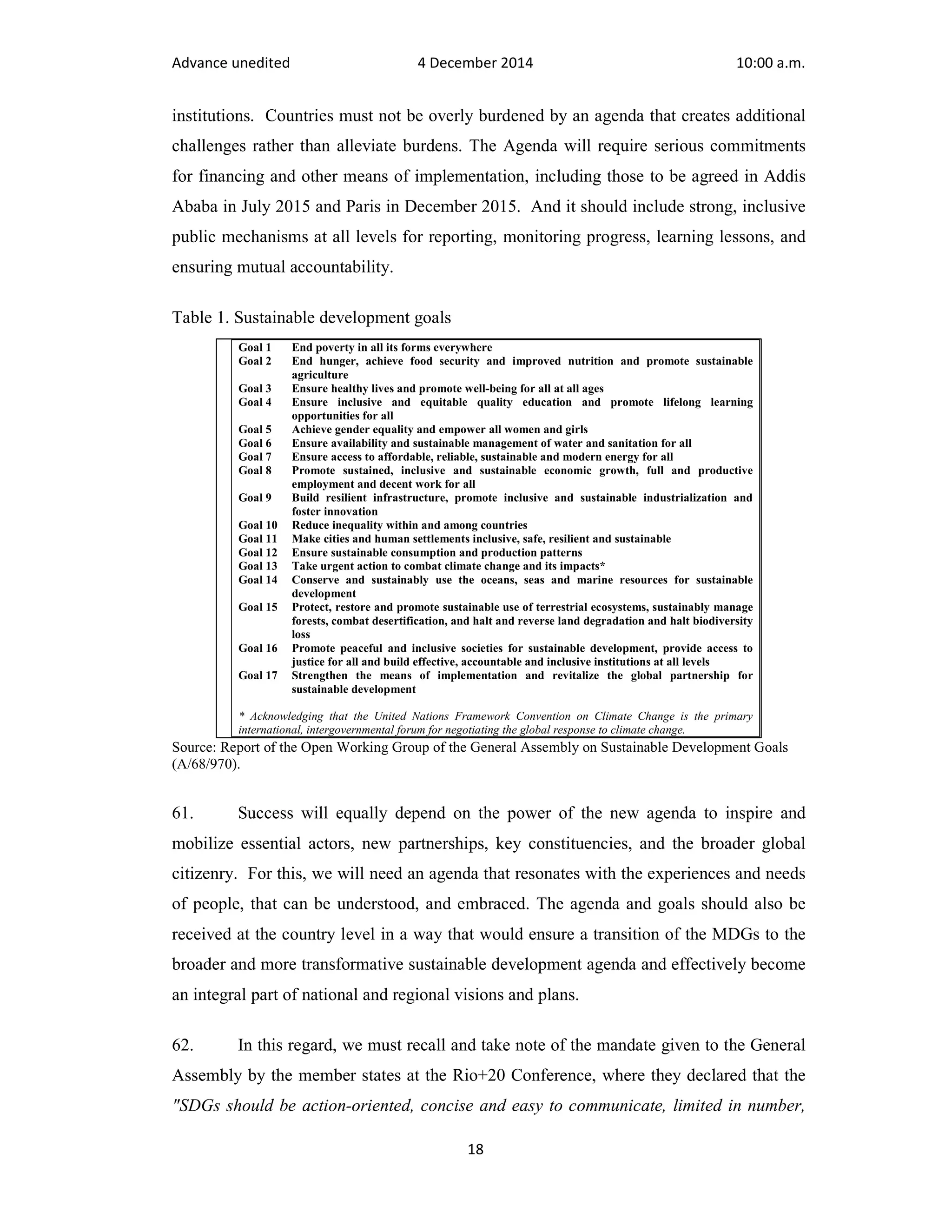 Advance unedited 4 December 2014 10:00 a.m. 
institutions. Countries must not be overly burdened by an agenda that creates additional 
challenges rather than alleviate burdens. The Agenda will require serious commitments 
for financing and other means of implementation, including those to be agreed in Addis 
Ababa in July 2015 and Paris in December 2015. And it should include strong, inclusive 
public mechanisms at all levels for reporting, monitoring progress, learning lessons, and 
ensuring mutual accountability. 
Goal 1 End poverty in all its forms everywhere 
Goal 2 End hunger, achieve food security and improved nutrition and promote sustainable 
Goal 3 Ensure healthy lives and promote well-being for all at all ages 
Goal 4 Ensure inclusive and equitable quality education and promote lifelong learning 
Goal 5 Achieve gender equality and empower all women and girls 
Goal 6 Ensure availability and sustainable management of water and sanitation for all 
Goal 7 Ensure access to affordable, reliable, sustainable and modern energy for all 
Goal 8 Promote sustained, inclusive and sustainable economic growth, full and productive 
employment and decent work for all 
Goal 9 Build resilient infrastructure, promote inclusive and sustainable industrialization and 
Goal 10 Reduce inequality within and among countries 
Goal 11 Make cities and human settlements inclusive, safe, resilient and sustainable 
Goal 12 Ensure sustainable consumption and production patterns 
Goal 13 Take urgent action to combat climate change and its impacts* 
Goal 14 Conserve and sustainably use the oceans, seas and marine resources for sustainable 
Goal 15 Protect, restore and promote sustainable use of terrestrial ecosystems, sustainably manage 
forests, combat desertification, and halt and reverse land degradation and halt biodiversity 
loss 
Goal 16 Promote peaceful and inclusive societies for sustainable development, provide access to 
justice for all and build effective, accountable and inclusive institutions at all levels 
Goal 17 Strengthen the means of implementation and revitalize the global partnership for 
* Acknowledging that the United Nations Framework Convention on Climate Change is the primary 
international, intergovernmental forum for negotiating the global response to climate change. 
18 
Table 1. Sustainable development goals 
agriculture 
opportunities for all 
foster innovation 
development 
sustainable development 
Source: Report of the Open Working Group of the General Assembly on Sustainable Development Goals 
(A/68/970). 
61. Success will equally depend on the power of the new agenda to inspire and 
mobilize essential actors, new partnerships, key constituencies, and the broader global 
citizenry. For this, we will need an agenda that resonates with the experiences and needs 
of people, that can be understood, and embraced. The agenda and goals should also be 
received at the country level in a way that would ensure a transition of the MDGs to the 
broader and more transformative sustainable development agenda and effectively become 
an integral part of national and regional visions and plans. 
62. In this regard, we must recall and take note of the mandate given to the General 
Assembly by the member states at the Rio+20 Conference, where they declared that the 
"SDGs should be action-oriented, concise and easy to communicate, limited in number, 
 