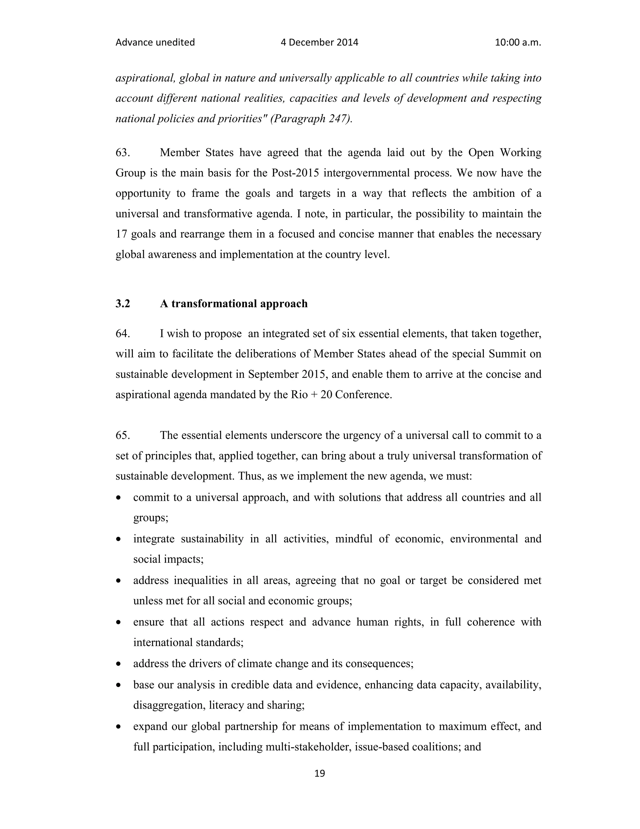 Advance unedited 4 December 2014 10:00 a.m. 
aspirational, global in nature and universally applicable to all countries while taking into 
account different national realities, capacities and levels of development and respecting 
national policies and priorities" (Paragraph 247). 
63. Member States have agreed that the agenda laid out by the Open Working 
Group is the main basis for the Post-2015 intergovernmental process. We now have the 
opportunity to frame the goals and targets in a way that reflects the ambition of a 
universal and transformative agenda. I note, in particular, the possibility to maintain the 
17 goals and rearrange them in a focused and concise manner that enables the necessary 
global awareness and implementation at the country level. 
19 
3.2 A transformational approach 
64. I wish to propose an integrated set of six essential elements, that taken together, 
will aim to facilitate the deliberations of Member States ahead of the special Summit on 
sustainable development in September 2015, and enable them to arrive at the concise and 
aspirational agenda mandated by the Rio + 20 Conference. 
65. The essential elements underscore the urgency of a universal call to commit to a 
set of principles that, applied together, can bring about a truly universal transformation of 
sustainable development. Thus, as we implement the new agenda, we must: 
· commit to a universal approach, and with solutions that address all countries and all 
groups; 
· integrate sustainability in all activities, mindful of economic, environmental and 
social impacts; 
· address inequalities in all areas, agreeing that no goal or target be considered met 
unless met for all social and economic groups; 
· ensure that all actions respect and advance human rights, in full coherence with 
international standards; 
· address the drivers of climate change and its consequences; 
· base our analysis in credible data and evidence, enhancing data capacity, availability, 
disaggregation, literacy and sharing; 
· expand our global partnership for means of implementation to maximum effect, and 
full participation, including multi-stakeholder, issue-based coalitions; and 
 