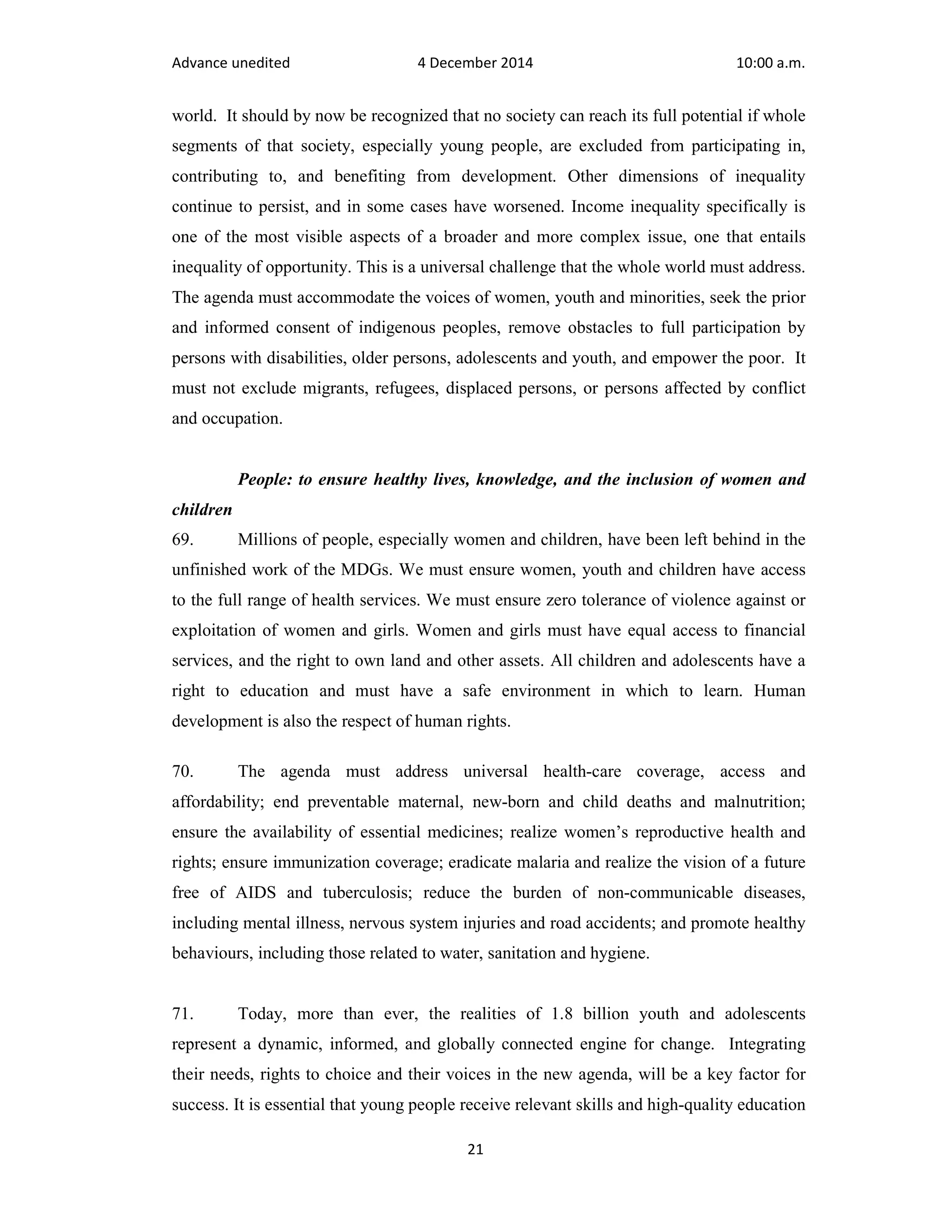 Advance unedited 4 December 2014 10:00 a.m. 
world. It should by now be recognized that no society can reach its full potential if whole 
segments of that society, especially young people, are excluded from participating in, 
contributing to, and benefiting from development. Other dimensions of inequality 
continue to persist, and in some cases have worsened. Income inequality specifically is 
one of the most visible aspects of a broader and more complex issue, one that entails 
inequality of opportunity. This is a universal challenge that the whole world must address. 
The agenda must accommodate the voices of women, youth and minorities, seek the prior 
and informed consent of indigenous peoples, remove obstacles to full participation by 
persons with disabilities, older persons, adolescents and youth, and empower the poor. It 
must not exclude migrants, refugees, displaced persons, or persons affected by conflict 
and occupation. 
People: to ensure healthy lives, knowledge, and the inclusion of women and 
children 
69. Millions of people, especially women and children, have been left behind in the 
unfinished work of the MDGs. We must ensure women, youth and children have access 
to the full range of health services. We must ensure zero tolerance of violence against or 
exploitation of women and girls. Women and girls must have equal access to financial 
services, and the right to own land and other assets. All children and adolescents have a 
right to education and must have a safe environment in which to learn. Human 
development is also the respect of human rights. 
70. The agenda must address universal health-care coverage, access and 
affordability; end preventable maternal, new-born and child deaths and malnutrition; 
ensure the availability of essential medicines; realize women’s reproductive health and 
rights; ensure immunization coverage; eradicate malaria and realize the vision of a future 
free of AIDS and tuberculosis; reduce the burden of non-communicable diseases, 
including mental illness, nervous system injuries and road accidents; and promote healthy 
behaviours, including those related to water, sanitation and hygiene. 
71. Today, more than ever, the realities of 1.8 billion youth and adolescents 
represent a dynamic, informed, and globally connected engine for change. Integrating 
their needs, rights to choice and their voices in the new agenda, will be a key factor for 
success. It is essential that young people receive relevant skills and high-quality education 
21 
 
