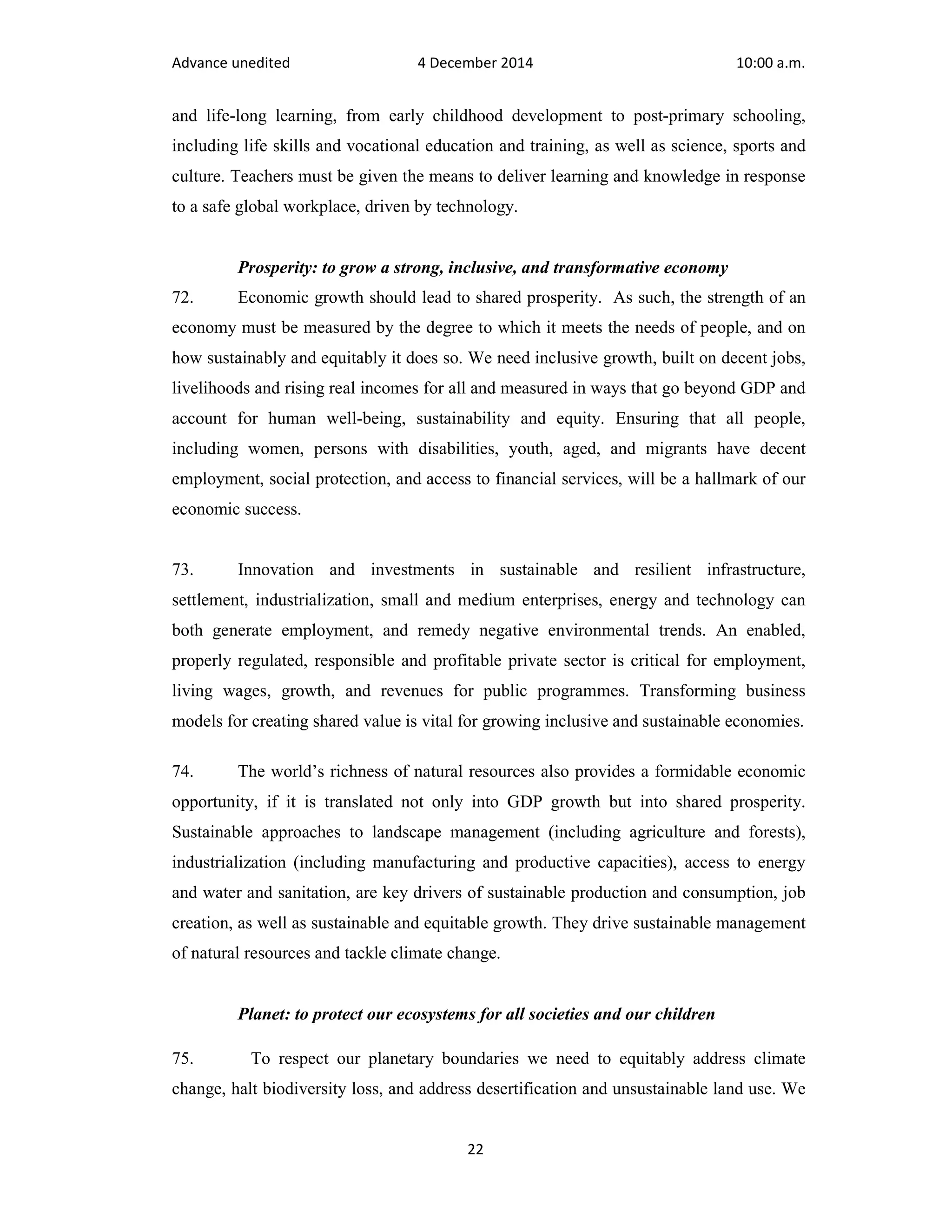 Advance unedited 4 December 2014 10:00 a.m. 
and life-long learning, from early childhood development to post-primary schooling, 
including life skills and vocational education and training, as well as science, sports and 
culture. Teachers must be given the means to deliver learning and knowledge in response 
to a safe global workplace, driven by technology. 
Prosperity: to grow a strong, inclusive, and transformative economy 
72. Economic growth should lead to shared prosperity. As such, the strength of an 
economy must be measured by the degree to which it meets the needs of people, and on 
how sustainably and equitably it does so. We need inclusive growth, built on decent jobs, 
livelihoods and rising real incomes for all and measured in ways that go beyond GDP and 
account for human well-being, sustainability and equity. Ensuring that all people, 
including women, persons with disabilities, youth, aged, and migrants have decent 
employment, social protection, and access to financial services, will be a hallmark of our 
economic success. 
73. Innovation and investments in sustainable and resilient infrastructure, 
settlement, industrialization, small and medium enterprises, energy and technology can 
both generate employment, and remedy negative environmental trends. An enabled, 
properly regulated, responsible and profitable private sector is critical for employment, 
living wages, growth, and revenues for public programmes. Transforming business 
models for creating shared value is vital for growing inclusive and sustainable economies. 
74. The world’s richness of natural resources also provides a formidable economic 
opportunity, if it is translated not only into GDP growth but into shared prosperity. 
Sustainable approaches to landscape management (including agriculture and forests), 
industrialization (including manufacturing and productive capacities), access to energy 
and water and sanitation, are key drivers of sustainable production and consumption, job 
creation, as well as sustainable and equitable growth. They drive sustainable management 
of natural resources and tackle climate change. 
Planet: to protect our ecosystems for all societies and our children 
75. To respect our planetary boundaries we need to equitably address climate 
change, halt biodiversity loss, and address desertification and unsustainable land use. We 
22 
 