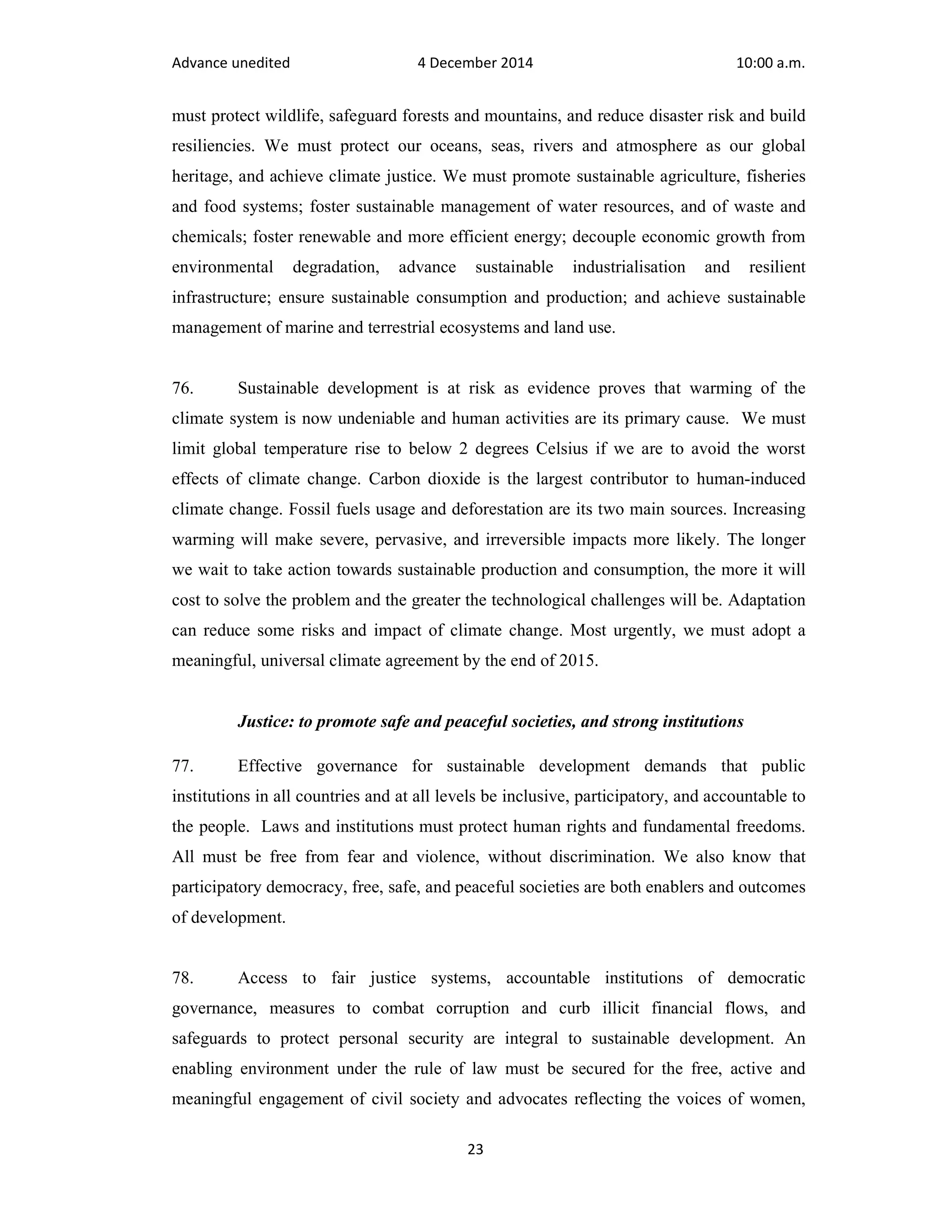 Advance unedited 4 December 2014 10:00 a.m. 
must protect wildlife, safeguard forests and mountains, and reduce disaster risk and build 
resiliencies. We must protect our oceans, seas, rivers and atmosphere as our global 
heritage, and achieve climate justice. We must promote sustainable agriculture, fisheries 
and food systems; foster sustainable management of water resources, and of waste and 
chemicals; foster renewable and more efficient energy; decouple economic growth from 
environmental degradation, advance sustainable industrialisation and resilient 
infrastructure; ensure sustainable consumption and production; and achieve sustainable 
management of marine and terrestrial ecosystems and land use. 
76. Sustainable development is at risk as evidence proves that warming of the 
climate system is now undeniable and human activities are its primary cause. We must 
limit global temperature rise to below 2 degrees Celsius if we are to avoid the worst 
effects of climate change. Carbon dioxide is the largest contributor to human-induced 
climate change. Fossil fuels usage and deforestation are its two main sources. Increasing 
warming will make severe, pervasive, and irreversible impacts more likely. The longer 
we wait to take action towards sustainable production and consumption, the more it will 
cost to solve the problem and the greater the technological challenges will be. Adaptation 
can reduce some risks and impact of climate change. Most urgently, we must adopt a 
meaningful, universal climate agreement by the end of 2015. 
Justice: to promote safe and peaceful societies, and strong institutions 
77. Effective governance for sustainable development demands that public 
institutions in all countries and at all levels be inclusive, participatory, and accountable to 
the people. Laws and institutions must protect human rights and fundamental freedoms. 
All must be free from fear and violence, without discrimination. We also know that 
participatory democracy, free, safe, and peaceful societies are both enablers and outcomes 
of development. 
78. Access to fair justice systems, accountable institutions of democratic 
governance, measures to combat corruption and curb illicit financial flows, and 
safeguards to protect personal security are integral to sustainable development. An 
enabling environment under the rule of law must be secured for the free, active and 
meaningful engagement of civil society and advocates reflecting the voices of women, 
23 
 