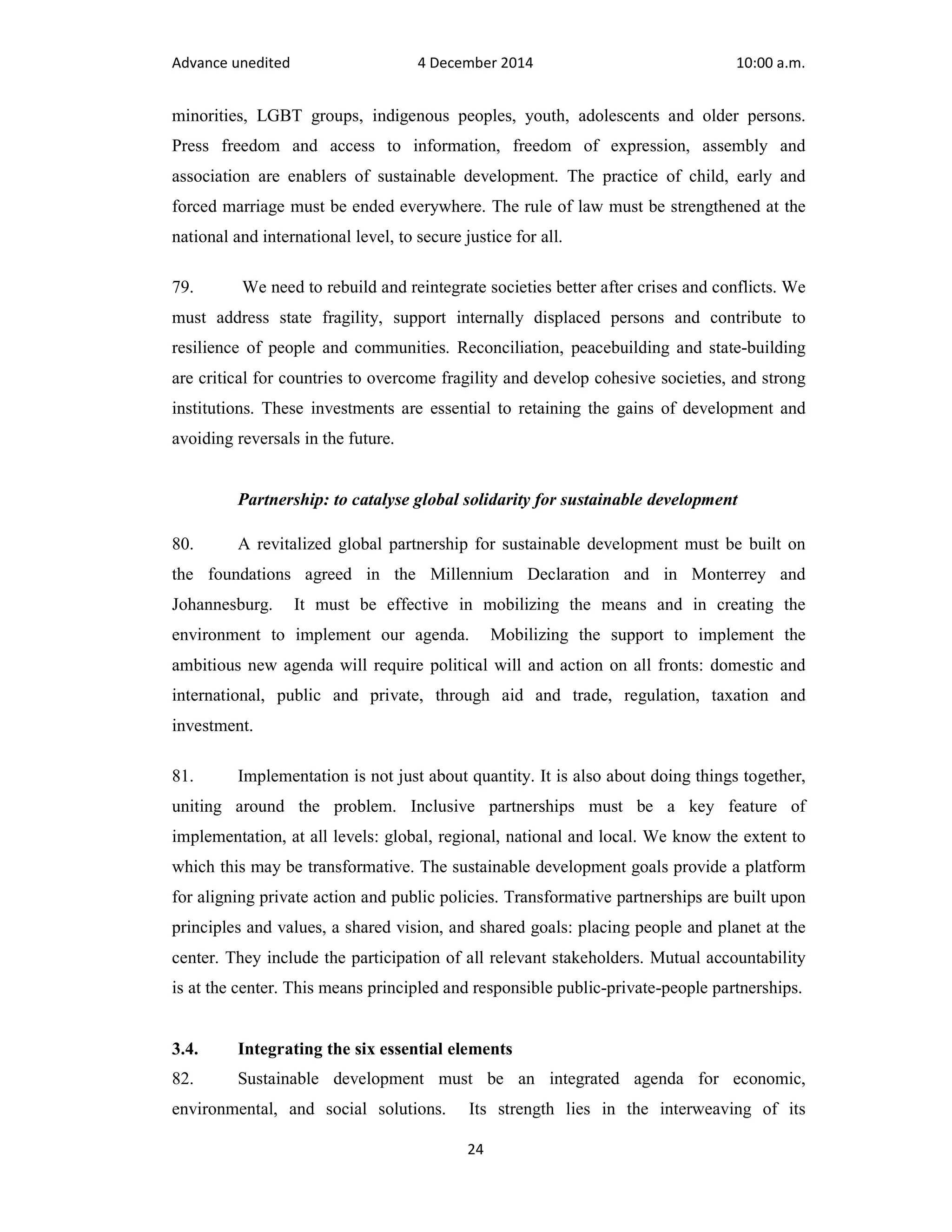 Advance unedited 4 December 2014 10:00 a.m. 
minorities, LGBT groups, indigenous peoples, youth, adolescents and older persons. 
Press freedom and access to information, freedom of expression, assembly and 
association are enablers of sustainable development. The practice of child, early and 
forced marriage must be ended everywhere. The rule of law must be strengthened at the 
national and international level, to secure justice for all. 
79. We need to rebuild and reintegrate societies better after crises and conflicts. We 
must address state fragility, support internally displaced persons and contribute to 
resilience of people and communities. Reconciliation, peacebuilding and state-building 
are critical for countries to overcome fragility and develop cohesive societies, and strong 
institutions. These investments are essential to retaining the gains of development and 
avoiding reversals in the future. 
Partnership: to catalyse global solidarity for sustainable development 
80. A revitalized global partnership for sustainable development must be built on 
the foundations agreed in the Millennium Declaration and in Monterrey and 
Johannesburg. It must be effective in mobilizing the means and in creating the 
environment to implement our agenda. Mobilizing the support to implement the 
ambitious new agenda will require political will and action on all fronts: domestic and 
international, public and private, through aid and trade, regulation, taxation and 
investment. 
81. Implementation is not just about quantity. It is also about doing things together, 
uniting around the problem. Inclusive partnerships must be a key feature of 
implementation, at all levels: global, regional, national and local. We know the extent to 
which this may be transformative. The sustainable development goals provide a platform 
for aligning private action and public policies. Transformative partnerships are built upon 
principles and values, a shared vision, and shared goals: placing people and planet at the 
center. They include the participation of all relevant stakeholders. Mutual accountability 
is at the center. This means principled and responsible public-private-people partnerships. 
3.4. Integrating the six essential elements 
82. Sustainable development must be an integrated agenda for economic, 
environmental, and social solutions. Its strength lies in the interweaving of its 
24 
 