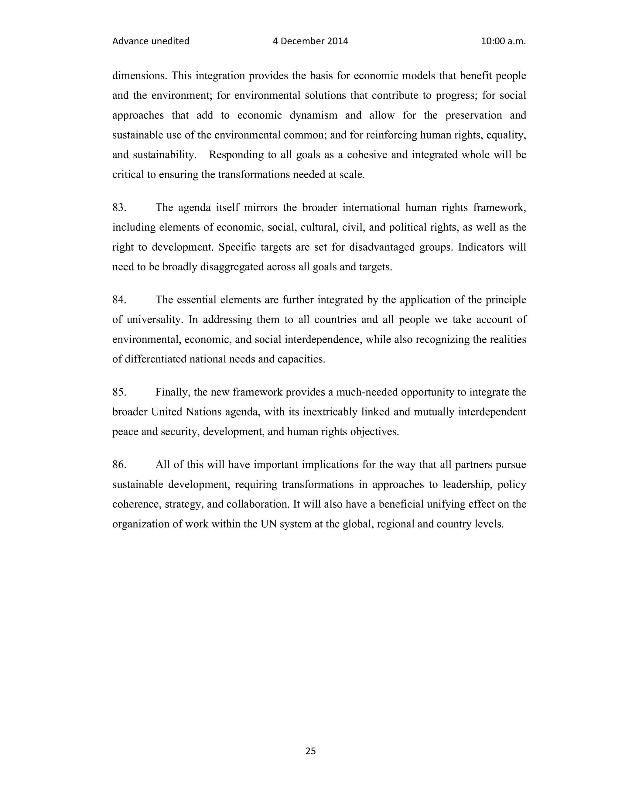 Advance unedited 4 December 2014 10:00 a.m. 
dimensions. This integration provides the basis for economic models that benefit people 
and the environment; for environmental solutions that contribute to progress; for social 
approaches that add to economic dynamism and allow for the preservation and 
sustainable use of the environmental common; and for reinforcing human rights, equality, 
and sustainability. Responding to all goals as a cohesive and integrated whole will be 
critical to ensuring the transformations needed at scale. 
83. The agenda itself mirrors the broader international human rights framework, 
including elements of economic, social, cultural, civil, and political rights, as well as the 
right to development. Specific targets are set for disadvantaged groups. Indicators will 
need to be broadly disaggregated across all goals and targets. 
84. The essential elements are further integrated by the application of the principle 
of universality. In addressing them to all countries and all people we take account of 
environmental, economic, and social interdependence, while also recognizing the realities 
of differentiated national needs and capacities. 
85. Finally, the new framework provides a much-needed opportunity to integrate the 
broader United Nations agenda, with its inextricably linked and mutually interdependent 
peace and security, development, and human rights objectives. 
86. All of this will have important implications for the way that all partners pursue 
sustainable development, requiring transformations in approaches to leadership, policy 
coherence, strategy, and collaboration. It will also have a beneficial unifying effect on the 
organization of work within the UN system at the global, regional and country levels. 
25 
 