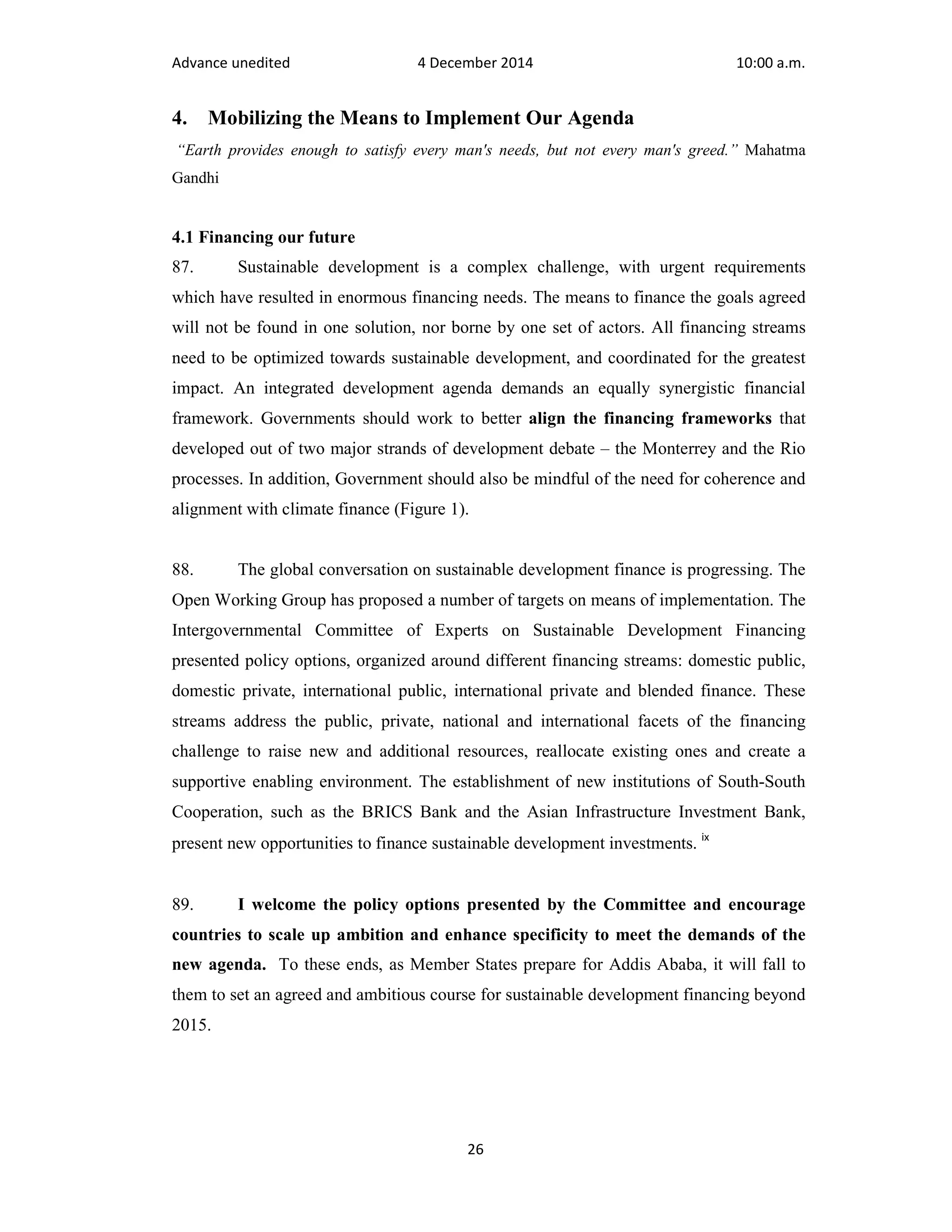 Advance unedited 4 December 2014 10:00 a.m. 
4. Mobilizing the Means to Implement Our Agenda 
“Earth provides enough to satisfy every man's needs, but not every man's greed.” Mahatma 
Gandhi 
4.1 Financing our future 
87. Sustainable development is a complex challenge, with urgent requirements 
which have resulted in enormous financing needs. The means to finance the goals agreed 
will not be found in one solution, nor borne by one set of actors. All financing streams 
need to be optimized towards sustainable development, and coordinated for the greatest 
impact. An integrated development agenda demands an equally synergistic financial 
framework. Governments should work to better align the financing frameworks that 
developed out of two major strands of development debate – the Monterrey and the Rio 
processes. In addition, Government should also be mindful of the need for coherence and 
alignment with climate finance (Figure 1). 
88. The global conversation on sustainable development finance is progressing. The 
Open Working Group has proposed a number of targets on means of implementation. The 
Intergovernmental Committee of Experts on Sustainable Development Financing 
presented policy options, organized around different financing streams: domestic public, 
domestic private, international public, international private and blended finance. These 
streams address the public, private, national and international facets of the financing 
challenge to raise new and additional resources, reallocate existing ones and create a 
supportive enabling environment. The establishment of new institutions of South-South 
Cooperation, such as the BRICS Bank and the Asian Infrastructure Investment Bank, 
present new opportunities to finance sustainable development investments. ix 
89. I welcome the policy options presented by the Committee and encourage 
countries to scale up ambition and enhance specificity to meet the demands of the 
new agenda. To these ends, as Member States prepare for Addis Ababa, it will fall to 
them to set an agreed and ambitious course for sustainable development financing beyond 
2015. 
26 
 