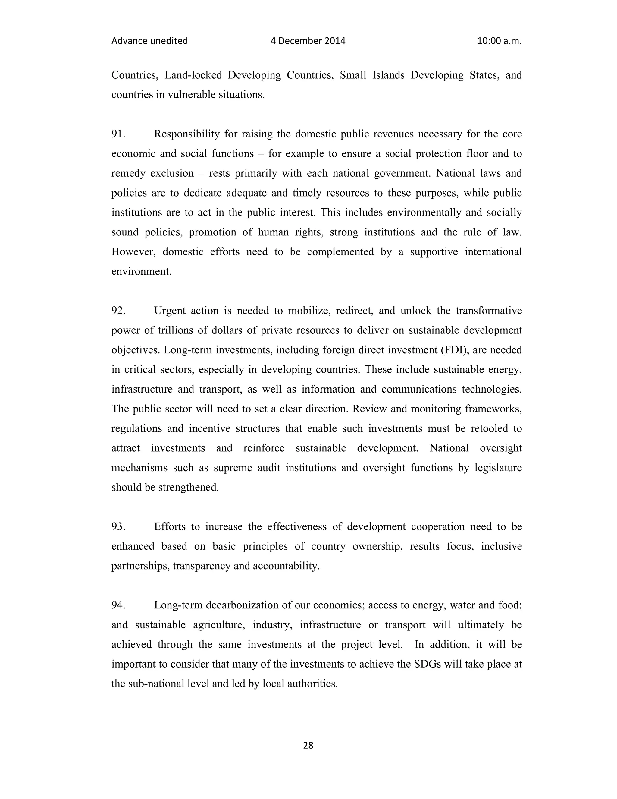 Advance unedited 4 December 2014 10:00 a.m. 
Countries, Land-locked Developing Countries, Small Islands Developing States, and 
countries in vulnerable situations. 
91. Responsibility for raising the domestic public revenues necessary for the core 
economic and social functions – for example to ensure a social protection floor and to 
remedy exclusion – rests primarily with each national government. National laws and 
policies are to dedicate adequate and timely resources to these purposes, while public 
institutions are to act in the public interest. This includes environmentally and socially 
sound policies, promotion of human rights, strong institutions and the rule of law. 
However, domestic efforts need to be complemented by a supportive international 
environment. 
92. Urgent action is needed to mobilize, redirect, and unlock the transformative 
power of trillions of dollars of private resources to deliver on sustainable development 
objectives. Long-term investments, including foreign direct investment (FDI), are needed 
in critical sectors, especially in developing countries. These include sustainable energy, 
infrastructure and transport, as well as information and communications technologies. 
The public sector will need to set a clear direction. Review and monitoring frameworks, 
regulations and incentive structures that enable such investments must be retooled to 
attract investments and reinforce sustainable development. National oversight 
mechanisms such as supreme audit institutions and oversight functions by legislature 
should be strengthened. 
93. Efforts to increase the effectiveness of development cooperation need to be 
enhanced based on basic principles of country ownership, results focus, inclusive 
partnerships, transparency and accountability. 
94. Long-term decarbonization of our economies; access to energy, water and food; 
and sustainable agriculture, industry, infrastructure or transport will ultimately be 
achieved through the same investments at the project level. In addition, it will be 
important to consider that many of the investments to achieve the SDGs will take place at 
the sub-national level and led by local authorities. 
28 
 