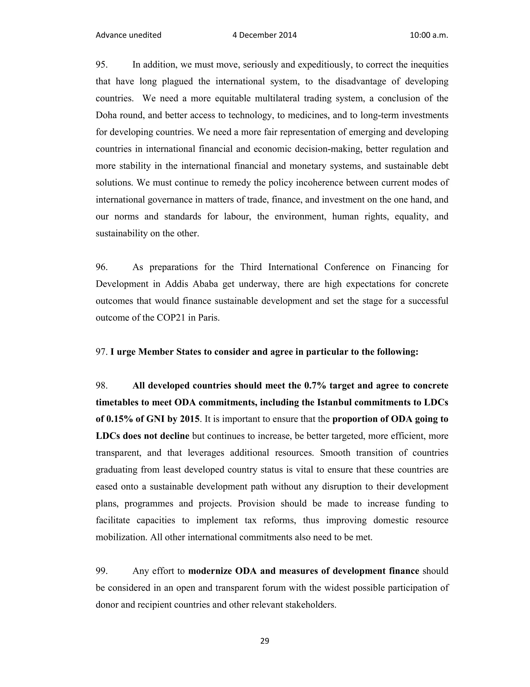 Advance unedited 4 December 2014 10:00 a.m. 
95. In addition, we must move, seriously and expeditiously, to correct the inequities 
that have long plagued the international system, to the disadvantage of developing 
countries. We need a more equitable multilateral trading system, a conclusion of the 
Doha round, and better access to technology, to medicines, and to long-term investments 
for developing countries. We need a more fair representation of emerging and developing 
countries in international financial and economic decision-making, better regulation and 
more stability in the international financial and monetary systems, and sustainable debt 
solutions. We must continue to remedy the policy incoherence between current modes of 
international governance in matters of trade, finance, and investment on the one hand, and 
our norms and standards for labour, the environment, human rights, equality, and 
sustainability on the other. 
96. As preparations for the Third International Conference on Financing for 
Development in Addis Ababa get underway, there are high expectations for concrete 
outcomes that would finance sustainable development and set the stage for a successful 
outcome of the COP21 in Paris. 
97. I urge Member States to consider and agree in particular to the following: 
98. All developed countries should meet the 0.7% target and agree to concrete 
timetables to meet ODA commitments, including the Istanbul commitments to LDCs 
of 0.15% of GNI by 2015. It is important to ensure that the proportion of ODA going to 
LDCs does not decline but continues to increase, be better targeted, more efficient, more 
transparent, and that leverages additional resources. Smooth transition of countries 
graduating from least developed country status is vital to ensure that these countries are 
eased onto a sustainable development path without any disruption to their development 
plans, programmes and projects. Provision should be made to increase funding to 
facilitate capacities to implement tax reforms, thus improving domestic resource 
mobilization. All other international commitments also need to be met. 
99. Any effort to modernize ODA and measures of development finance should 
be considered in an open and transparent forum with the widest possible participation of 
donor and recipient countries and other relevant stakeholders. 
29 
 