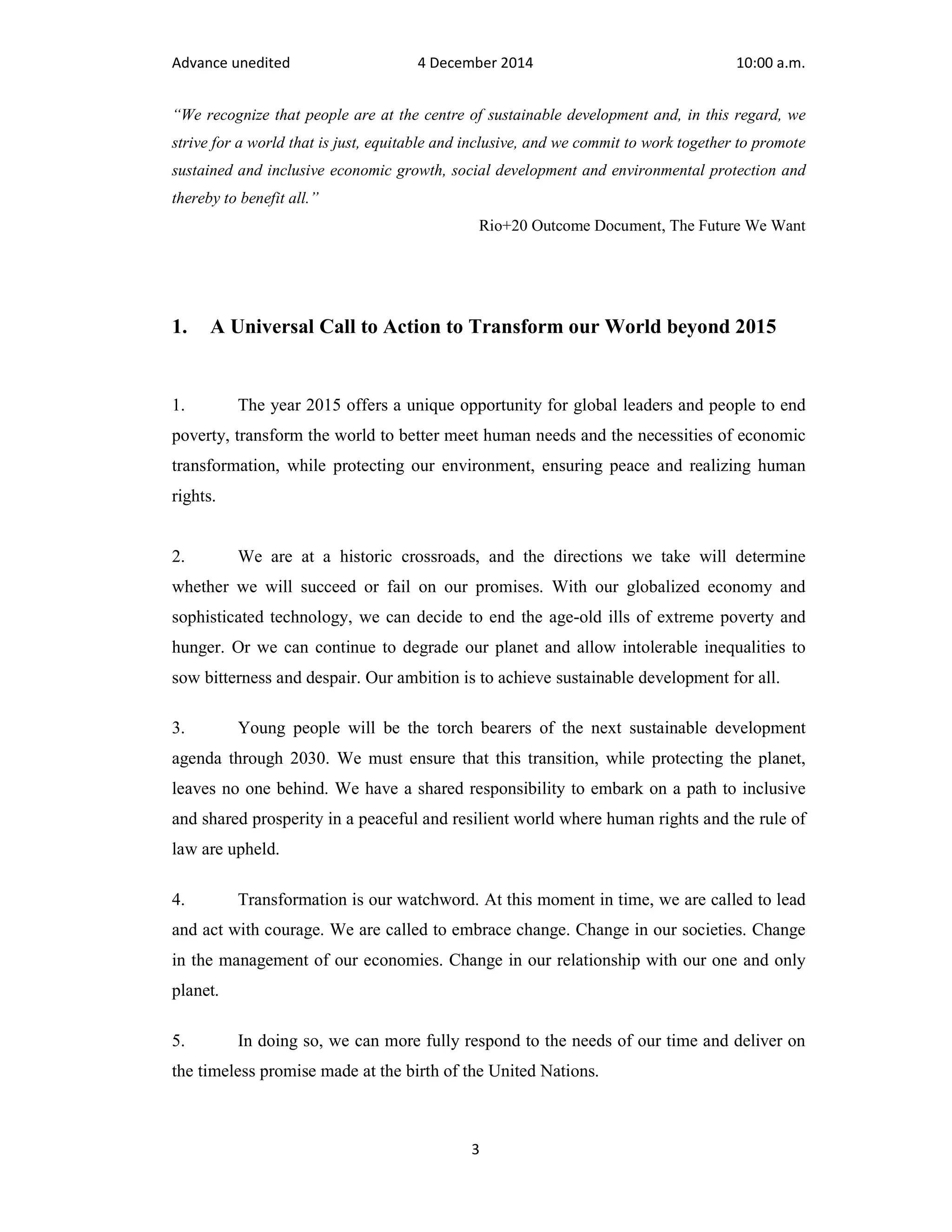Advance unedited 4 December 2014 10:00 a.m. 
“We recognize that people are at the centre of sustainable development and, in this regard, we 
strive for a world that is just, equitable and inclusive, and we commit to work together to promote 
sustained and inclusive economic growth, social development and environmental protection and 
thereby to benefit all.” 
Rio+20 Outcome Document, The Future We Want 
1. A Universal Call to Action to Transform our World beyond 2015 
1. The year 2015 offers a unique opportunity for global leaders and people to end 
poverty, transform the world to better meet human needs and the necessities of economic 
transformation, while protecting our environment, ensuring peace and realizing human 
rights. 
2. We are at a historic crossroads, and the directions we take will determine 
whether we will succeed or fail on our promises. With our globalized economy and 
sophisticated technology, we can decide to end the age-old ills of extreme poverty and 
hunger. Or we can continue to degrade our planet and allow intolerable inequalities to 
sow bitterness and despair. Our ambition is to achieve sustainable development for all. 
3. Young people will be the torch bearers of the next sustainable development 
agenda through 2030. We must ensure that this transition, while protecting the planet, 
leaves no one behind. We have a shared responsibility to embark on a path to inclusive 
and shared prosperity in a peaceful and resilient world where human rights and the rule of 
law are upheld. 
4. Transformation is our watchword. At this moment in time, we are called to lead 
and act with courage. We are called to embrace change. Change in our societies. Change 
in the management of our economies. Change in our relationship with our one and only 
planet. 
5. In doing so, we can more fully respond to the needs of our time and deliver on 
the timeless promise made at the birth of the United Nations. 
3 
 