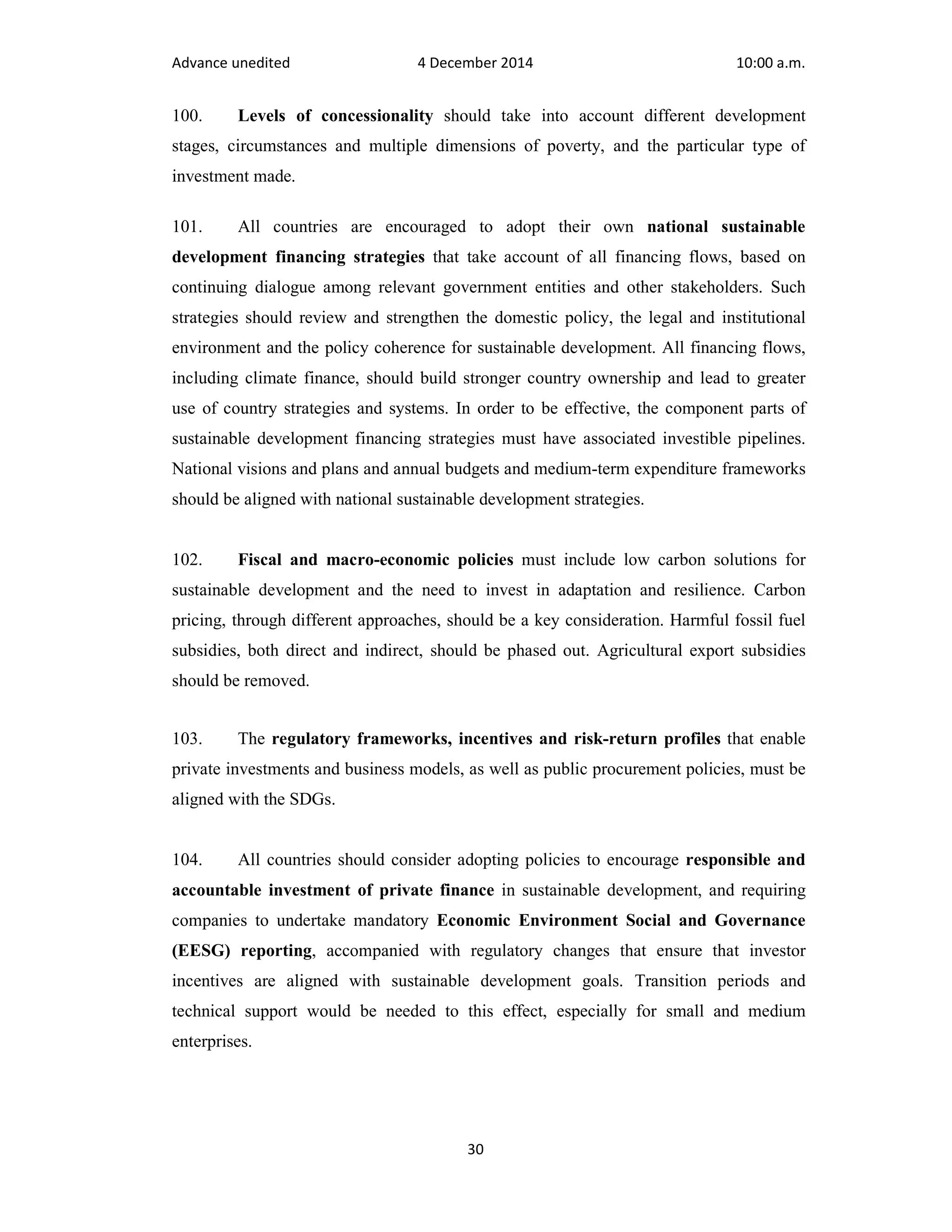 Advance unedited 4 December 2014 10:00 a.m. 
100. Levels of concessionality should take into account different development 
stages, circumstances and multiple dimensions of poverty, and the particular type of 
investment made. 
101. All countries are encouraged to adopt their own national sustainable 
development financing strategies that take account of all financing flows, based on 
continuing dialogue among relevant government entities and other stakeholders. Such 
strategies should review and strengthen the domestic policy, the legal and institutional 
environment and the policy coherence for sustainable development. All financing flows, 
including climate finance, should build stronger country ownership and lead to greater 
use of country strategies and systems. In order to be effective, the component parts of 
sustainable development financing strategies must have associated investible pipelines. 
National visions and plans and annual budgets and medium-term expenditure frameworks 
should be aligned with national sustainable development strategies. 
102. Fiscal and macro-economic policies must include low carbon solutions for 
sustainable development and the need to invest in adaptation and resilience. Carbon 
pricing, through different approaches, should be a key consideration. Harmful fossil fuel 
subsidies, both direct and indirect, should be phased out. Agricultural export subsidies 
should be removed. 
103. The regulatory frameworks, incentives and risk-return profiles that enable 
private investments and business models, as well as public procurement policies, must be 
aligned with the SDGs. 
104. All countries should consider adopting policies to encourage responsible and 
accountable investment of private finance in sustainable development, and requiring 
companies to undertake mandatory Economic Environment Social and Governance 
(EESG) reporting, accompanied with regulatory changes that ensure that investor 
incentives are aligned with sustainable development goals. Transition periods and 
technical support would be needed to this effect, especially for small and medium 
enterprises. 
30 
 