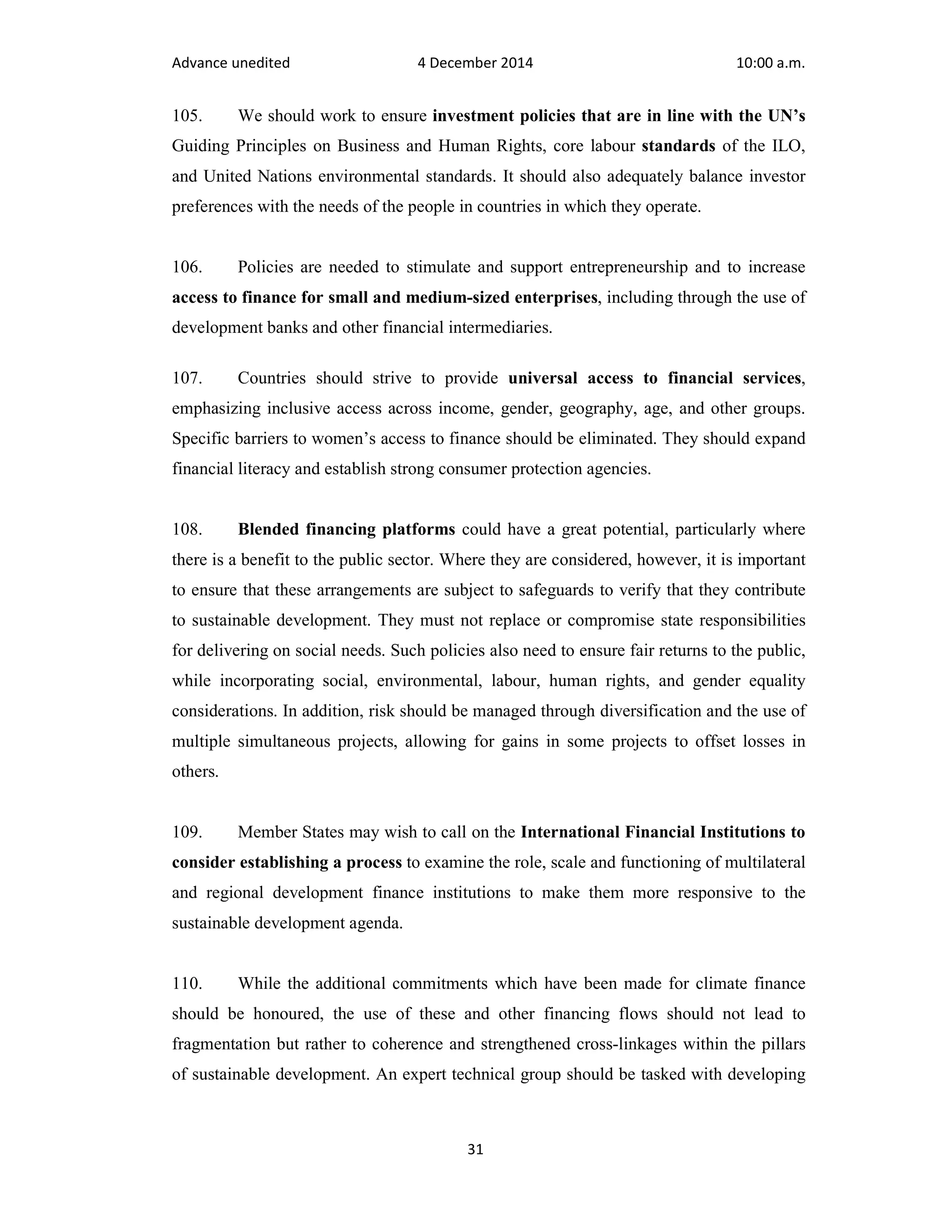 Advance unedited 4 December 2014 10:00 a.m. 
105. We should work to ensure investment policies that are in line with the UN’s 
Guiding Principles on Business and Human Rights, core labour standards of the ILO, 
and United Nations environmental standards. It should also adequately balance investor 
preferences with the needs of the people in countries in which they operate. 
106. Policies are needed to stimulate and support entrepreneurship and to increase 
access to finance for small and medium-sized enterprises, including through the use of 
development banks and other financial intermediaries. 
107. Countries should strive to provide universal access to financial services, 
emphasizing inclusive access across income, gender, geography, age, and other groups. 
Specific barriers to women’s access to finance should be eliminated. They should expand 
financial literacy and establish strong consumer protection agencies. 
108. Blended financing platforms could have a great potential, particularly where 
there is a benefit to the public sector. Where they are considered, however, it is important 
to ensure that these arrangements are subject to safeguards to verify that they contribute 
to sustainable development. They must not replace or compromise state responsibilities 
for delivering on social needs. Such policies also need to ensure fair returns to the public, 
while incorporating social, environmental, labour, human rights, and gender equality 
considerations. In addition, risk should be managed through diversification and the use of 
multiple simultaneous projects, allowing for gains in some projects to offset losses in 
others. 
109. Member States may wish to call on the International Financial Institutions to 
consider establishing a process to examine the role, scale and functioning of multilateral 
and regional development finance institutions to make them more responsive to the 
sustainable development agenda. 
110. While the additional commitments which have been made for climate finance 
should be honoured, the use of these and other financing flows should not lead to 
fragmentation but rather to coherence and strengthened cross-linkages within the pillars 
of sustainable development. An expert technical group should be tasked with developing 
31 
 