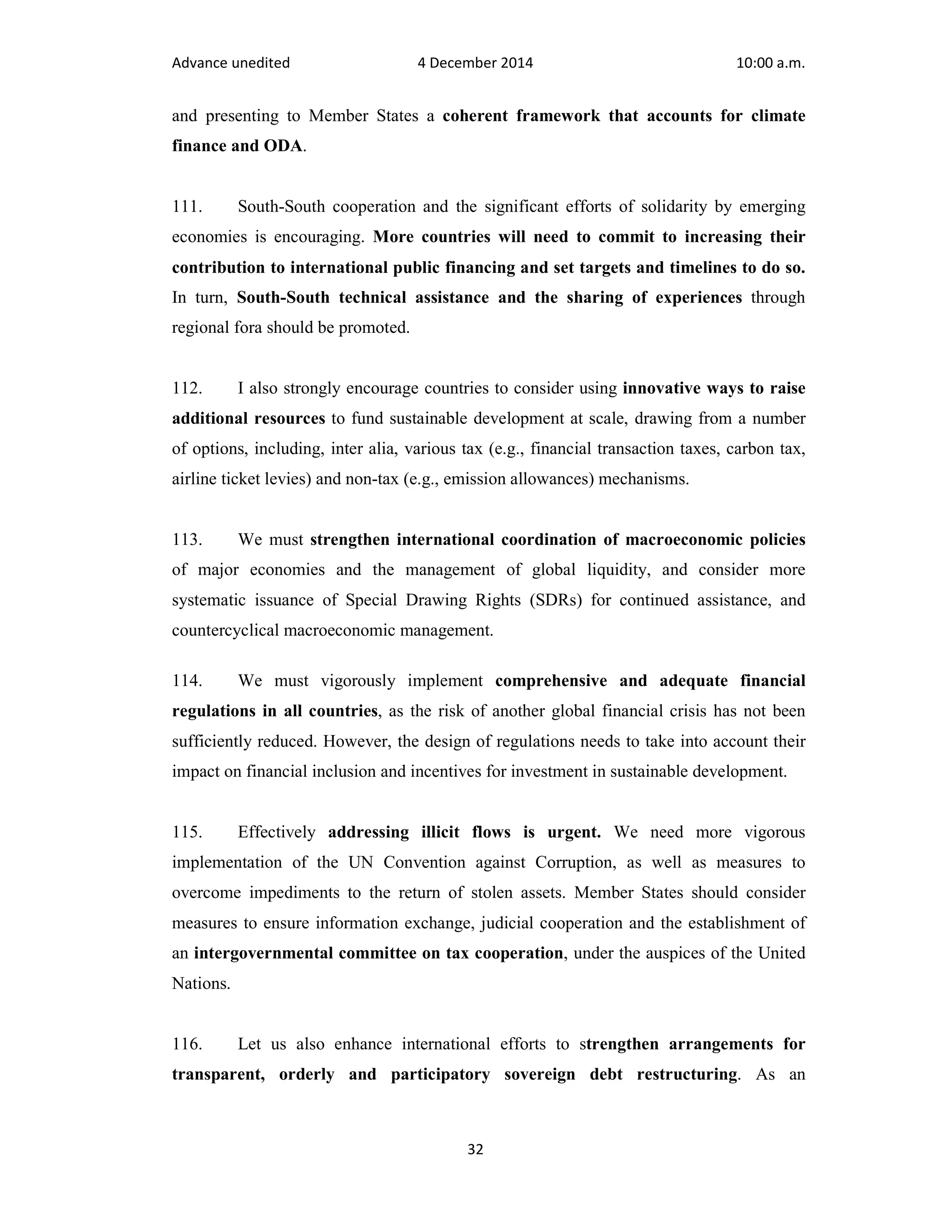 Advance unedited 4 December 2014 10:00 a.m. 
and presenting to Member States a coherent framework that accounts for climate 
finance and ODA. 
111. South-South cooperation and the significant efforts of solidarity by emerging 
economies is encouraging. More countries will need to commit to increasing their 
contribution to international public financing and set targets and timelines to do so. 
In turn, South-South technical assistance and the sharing of experiences through 
regional fora should be promoted. 
112. I also strongly encourage countries to consider using innovative ways to raise 
additional resources to fund sustainable development at scale, drawing from a number 
of options, including, inter alia, various tax (e.g., financial transaction taxes, carbon tax, 
airline ticket levies) and non-tax (e.g., emission allowances) mechanisms. 
113. We must strengthen international coordination of macroeconomic policies 
of major economies and the management of global liquidity, and consider more 
systematic issuance of Special Drawing Rights (SDRs) for continued assistance, and 
countercyclical macroeconomic management. 
114. We must vigorously implement comprehensive and adequate financial 
regulations in all countries, as the risk of another global financial crisis has not been 
sufficiently reduced. However, the design of regulations needs to take into account their 
impact on financial inclusion and incentives for investment in sustainable development. 
115. Effectively addressing illicit flows is urgent. We need more vigorous 
implementation of the UN Convention against Corruption, as well as measures to 
overcome impediments to the return of stolen assets. Member States should consider 
measures to ensure information exchange, judicial cooperation and the establishment of 
an intergovernmental committee on tax cooperation, under the auspices of the United 
Nations. 
116. Let us also enhance international efforts to strengthen arrangements for 
transparent, orderly and participatory sovereign debt restructuring. As an 
32 
 