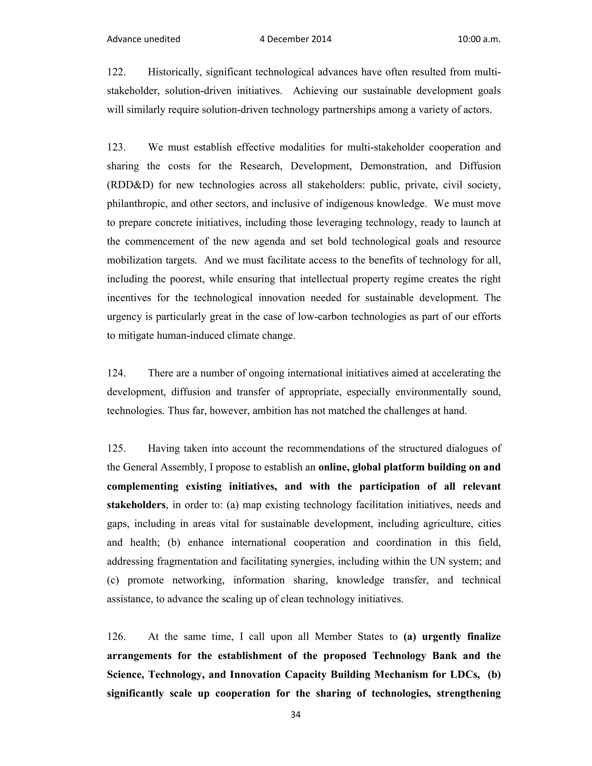 Advance unedited 4 December 2014 10:00 a.m. 
122. Historically, significant technological advances have often resulted from multi-stakeholder, 
solution-driven initiatives. Achieving our sustainable development goals 
will similarly require solution-driven technology partnerships among a variety of actors. 
123. We must establish effective modalities for multi-stakeholder cooperation and 
sharing the costs for the Research, Development, Demonstration, and Diffusion 
(RDD&D) for new technologies across all stakeholders: public, private, civil society, 
philanthropic, and other sectors, and inclusive of indigenous knowledge. We must move 
to prepare concrete initiatives, including those leveraging technology, ready to launch at 
the commencement of the new agenda and set bold technological goals and resource 
mobilization targets. And we must facilitate access to the benefits of technology for all, 
including the poorest, while ensuring that intellectual property regime creates the right 
incentives for the technological innovation needed for sustainable development. The 
urgency is particularly great in the case of low-carbon technologies as part of our efforts 
to mitigate human-induced climate change. 
124. There are a number of ongoing international initiatives aimed at accelerating the 
development, diffusion and transfer of appropriate, especially environmentally sound, 
technologies. Thus far, however, ambition has not matched the challenges at hand. 
125. Having taken into account the recommendations of the structured dialogues of 
the General Assembly, I propose to establish an online, global platform building on and 
complementing existing initiatives, and with the participation of all relevant 
stakeholders, in order to: (a) map existing technology facilitation initiatives, needs and 
gaps, including in areas vital for sustainable development, including agriculture, cities 
and health; (b) enhance international cooperation and coordination in this field, 
addressing fragmentation and facilitating synergies, including within the UN system; and 
(c) promote networking, information sharing, knowledge transfer, and technical 
assistance, to advance the scaling up of clean technology initiatives. 
126. At the same time, I call upon all Member States to (a) urgently finalize 
arrangements for the establishment of the proposed Technology Bank and the 
Science, Technology, and Innovation Capacity Building Mechanism for LDCs, (b) 
significantly scale up cooperation for the sharing of technologies, strengthening 
34 
 
