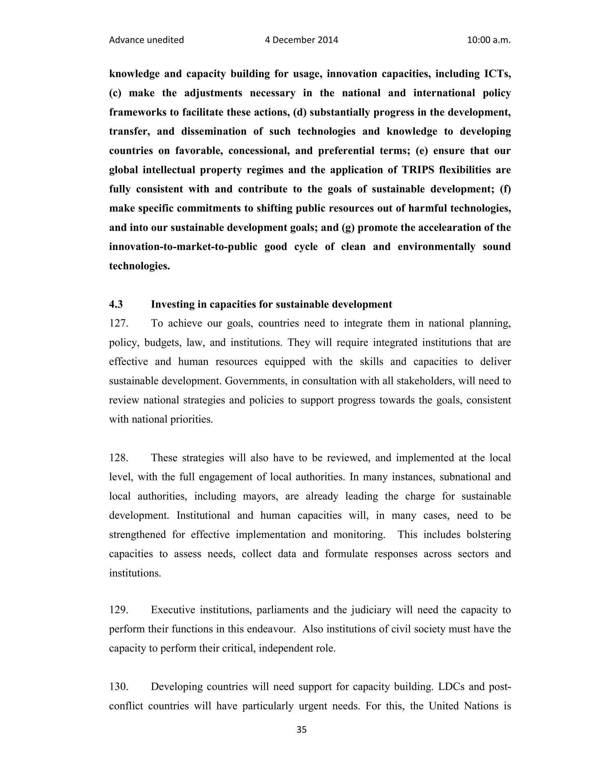 Advance unedited 4 December 2014 10:00 a.m. 
knowledge and capacity building for usage, innovation capacities, including ICTs, 
(c) make the adjustments necessary in the national and international policy 
frameworks to facilitate these actions, (d) substantially progress in the development, 
transfer, and dissemination of such technologies and knowledge to developing 
countries on favorable, concessional, and preferential terms; (e) ensure that our 
global intellectual property regimes and the application of TRIPS flexibilities are 
fully consistent with and contribute to the goals of sustainable development; (f) 
make specific commitments to shifting public resources out of harmful technologies, 
and into our sustainable development goals; and (g) promote the accelearation of the 
innovation-to-market-to-public good cycle of clean and environmentally sound 
technologies. 
4.3 Investing in capacities for sustainable development 
127. To achieve our goals, countries need to integrate them in national planning, 
policy, budgets, law, and institutions. They will require integrated institutions that are 
effective and human resources equipped with the skills and capacities to deliver 
sustainable development. Governments, in consultation with all stakeholders, will need to 
review national strategies and policies to support progress towards the goals, consistent 
with national priorities. 
128. These strategies will also have to be reviewed, and implemented at the local 
level, with the full engagement of local authorities. In many instances, subnational and 
local authorities, including mayors, are already leading the charge for sustainable 
development. Institutional and human capacities will, in many cases, need to be 
strengthened for effective implementation and monitoring. This includes bolstering 
capacities to assess needs, collect data and formulate responses across sectors and 
institutions. 
129. Executive institutions, parliaments and the judiciary will need the capacity to 
perform their functions in this endeavour. Also institutions of civil society must have the 
capacity to perform their critical, independent role. 
130. Developing countries will need support for capacity building. LDCs and post-conflict 
countries will have particularly urgent needs. For this, the United Nations is 
35 
 