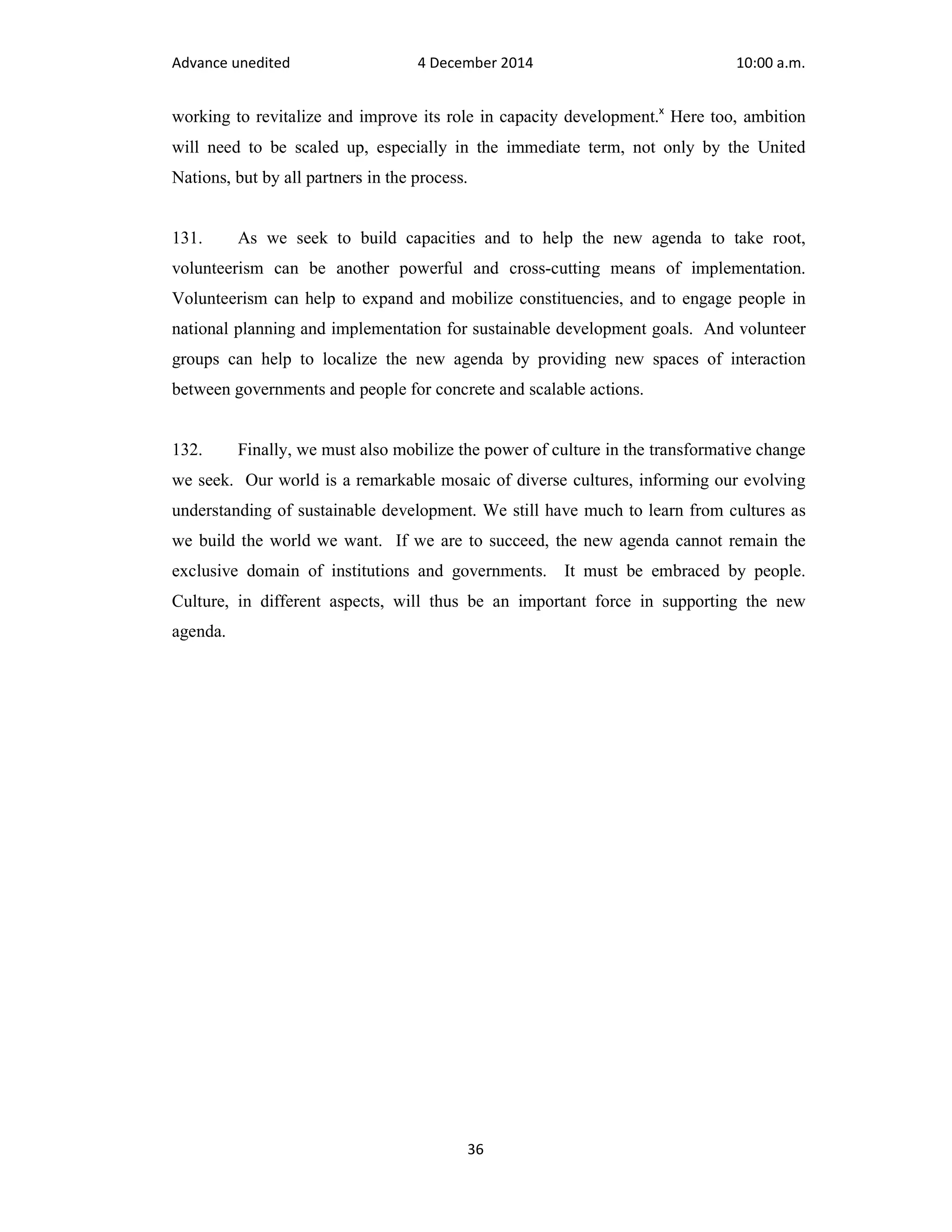 Advance unedited 4 December 2014 10:00 a.m. 
working to revitalize and improve its role in capacity development.x Here too, ambition 
will need to be scaled up, especially in the immediate term, not only by the United 
Nations, but by all partners in the process. 
131. As we seek to build capacities and to help the new agenda to take root, 
volunteerism can be another powerful and cross-cutting means of implementation. 
Volunteerism can help to expand and mobilize constituencies, and to engage people in 
national planning and implementation for sustainable development goals. And volunteer 
groups can help to localize the new agenda by providing new spaces of interaction 
between governments and people for concrete and scalable actions. 
132. Finally, we must also mobilize the power of culture in the transformative change 
we seek. Our world is a remarkable mosaic of diverse cultures, informing our evolving 
understanding of sustainable development. We still have much to learn from cultures as 
we build the world we want. If we are to succeed, the new agenda cannot remain the 
exclusive domain of institutions and governments. It must be embraced by people. 
Culture, in different aspects, will thus be an important force in supporting the new 
agenda. 
36 
 