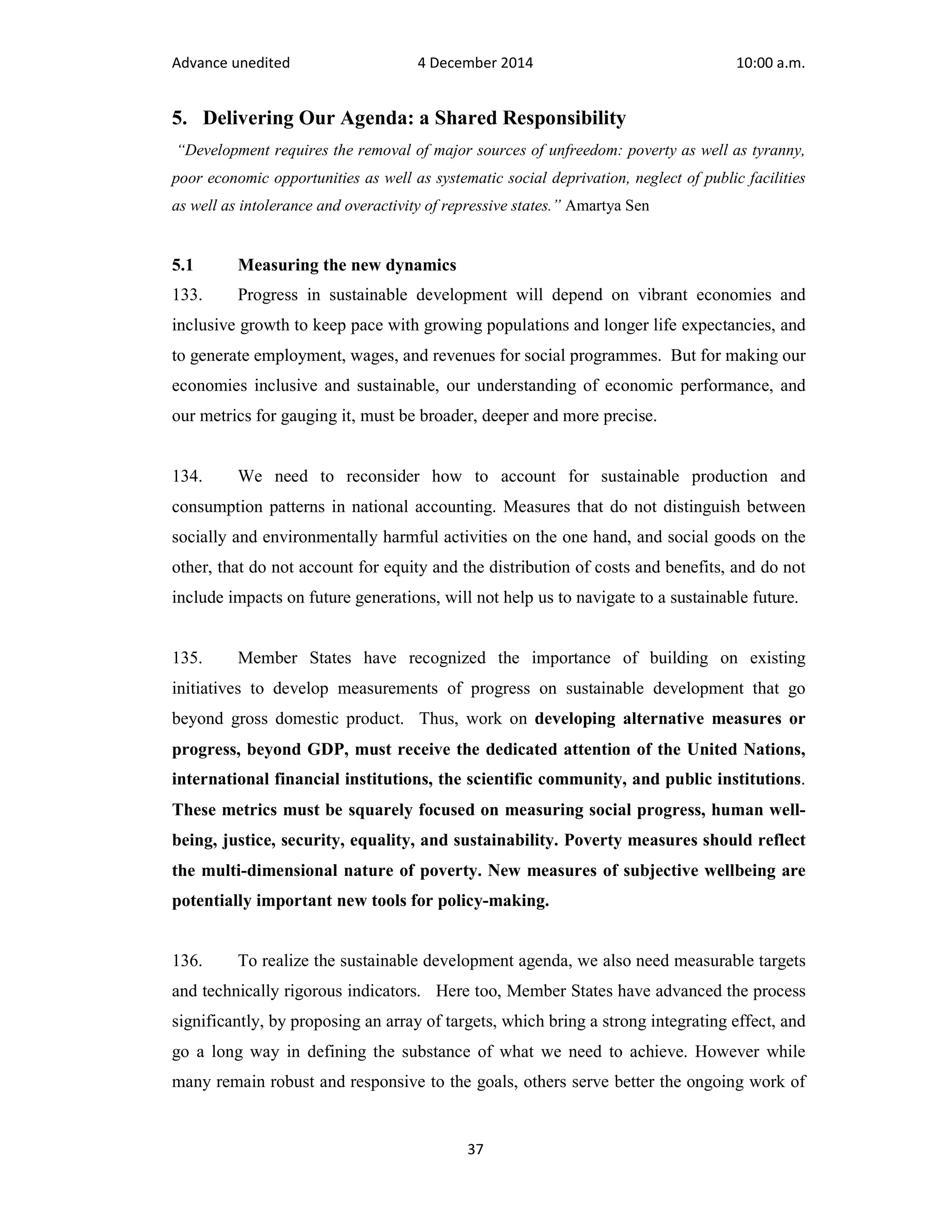 Advance unedited 4 December 2014 10:00 a.m. 
5. Delivering Our Agenda: a Shared Responsibility 
“Development requires the removal of major sources of unfreedom: poverty as well as tyranny, 
poor economic opportunities as well as systematic social deprivation, neglect of public facilities 
as well as intolerance and overactivity of repressive states.” Amartya Sen 
5.1 Measuring the new dynamics 
133. Progress in sustainable development will depend on vibrant economies and 
inclusive growth to keep pace with growing populations and longer life expectancies, and 
to generate employment, wages, and revenues for social programmes. But for making our 
economies inclusive and sustainable, our understanding of economic performance, and 
our metrics for gauging it, must be broader, deeper and more precise. 
134. We need to reconsider how to account for sustainable production and 
consumption patterns in national accounting. Measures that do not distinguish between 
socially and environmentally harmful activities on the one hand, and social goods on the 
other, that do not account for equity and the distribution of costs and benefits, and do not 
include impacts on future generations, will not help us to navigate to a sustainable future. 
135. Member States have recognized the importance of building on existing 
initiatives to develop measurements of progress on sustainable development that go 
beyond gross domestic product. Thus, work on developing alternative measures or 
progress, beyond GDP, must receive the dedicated attention of the United Nations, 
international financial institutions, the scientific community, and public institutions. 
These metrics must be squarely focused on measuring social progress, human well-being, 
justice, security, equality, and sustainability. Poverty measures should reflect 
the multi-dimensional nature of poverty. New measures of subjective wellbeing are 
potentially important new tools for policy-making. 
136. To realize the sustainable development agenda, we also need measurable targets 
and technically rigorous indicators. Here too, Member States have advanced the process 
significantly, by proposing an array of targets, which bring a strong integrating effect, and 
go a long way in defining the substance of what we need to achieve. However while 
many remain robust and responsive to the goals, others serve better the ongoing work of 
37 
 