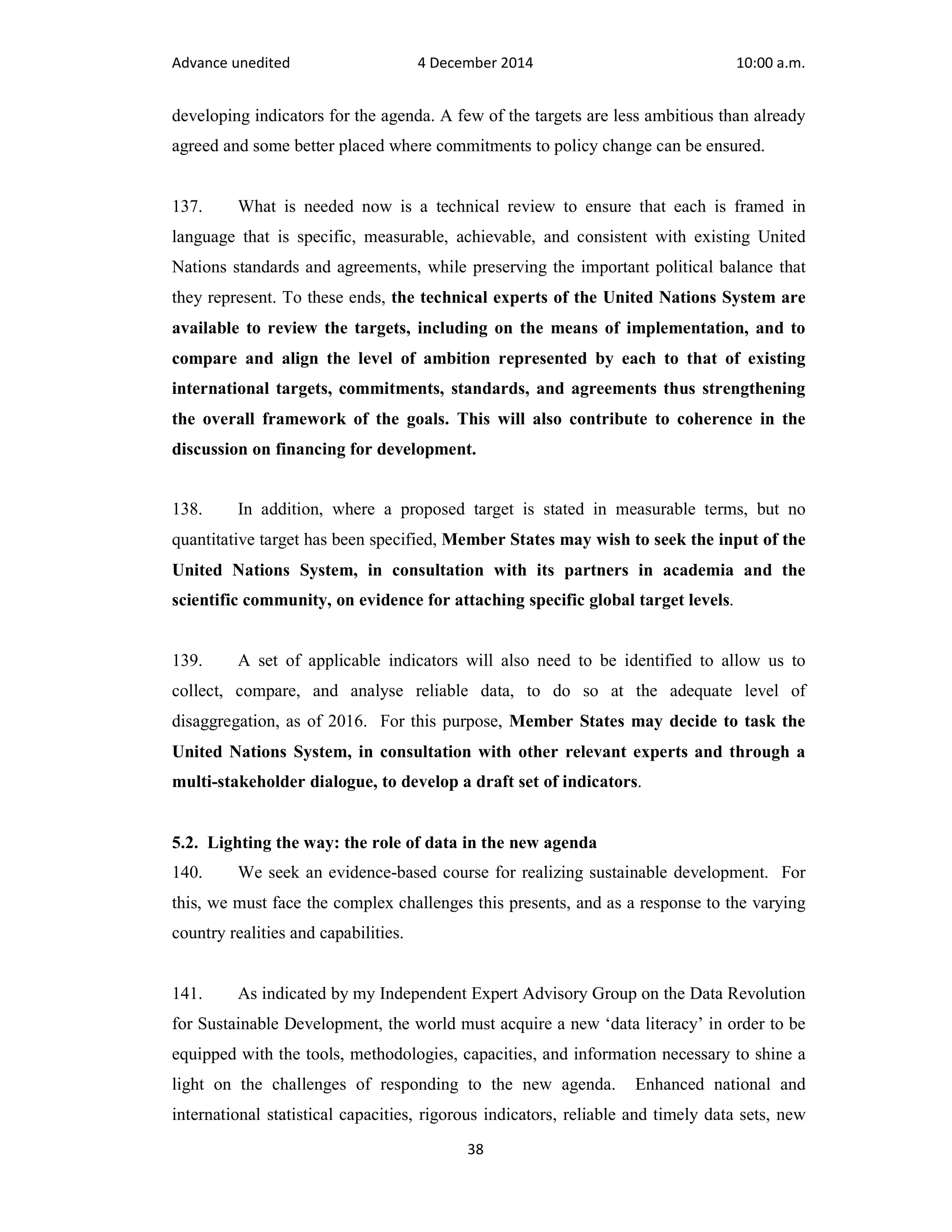 Advance unedited 4 December 2014 10:00 a.m. 
developing indicators for the agenda. A few of the targets are less ambitious than already 
agreed and some better placed where commitments to policy change can be ensured. 
137. What is needed now is a technical review to ensure that each is framed in 
language that is specific, measurable, achievable, and consistent with existing United 
Nations standards and agreements, while preserving the important political balance that 
they represent. To these ends, the technical experts of the United Nations System are 
available to review the targets, including on the means of implementation, and to 
compare and align the level of ambition represented by each to that of existing 
international targets, commitments, standards, and agreements thus strengthening 
the overall framework of the goals. This will also contribute to coherence in the 
discussion on financing for development. 
138. In addition, where a proposed target is stated in measurable terms, but no 
quantitative target has been specified, Member States may wish to seek the input of the 
United Nations System, in consultation with its partners in academia and the 
scientific community, on evidence for attaching specific global target levels. 
139. A set of applicable indicators will also need to be identified to allow us to 
collect, compare, and analyse reliable data, to do so at the adequate level of 
disaggregation, as of 2016. For this purpose, Member States may decide to task the 
United Nations System, in consultation with other relevant experts and through a 
multi-stakeholder dialogue, to develop a draft set of indicators. 
5.2. Lighting the way: the role of data in the new agenda 
140. We seek an evidence-based course for realizing sustainable development. For 
this, we must face the complex challenges this presents, and as a response to the varying 
country realities and capabilities. 
141. As indicated by my Independent Expert Advisory Group on the Data Revolution 
for Sustainable Development, the world must acquire a new ‘data literacy’ in order to be 
equipped with the tools, methodologies, capacities, and information necessary to shine a 
light on the challenges of responding to the new agenda. Enhanced national and 
international statistical capacities, rigorous indicators, reliable and timely data sets, new 
38 
 