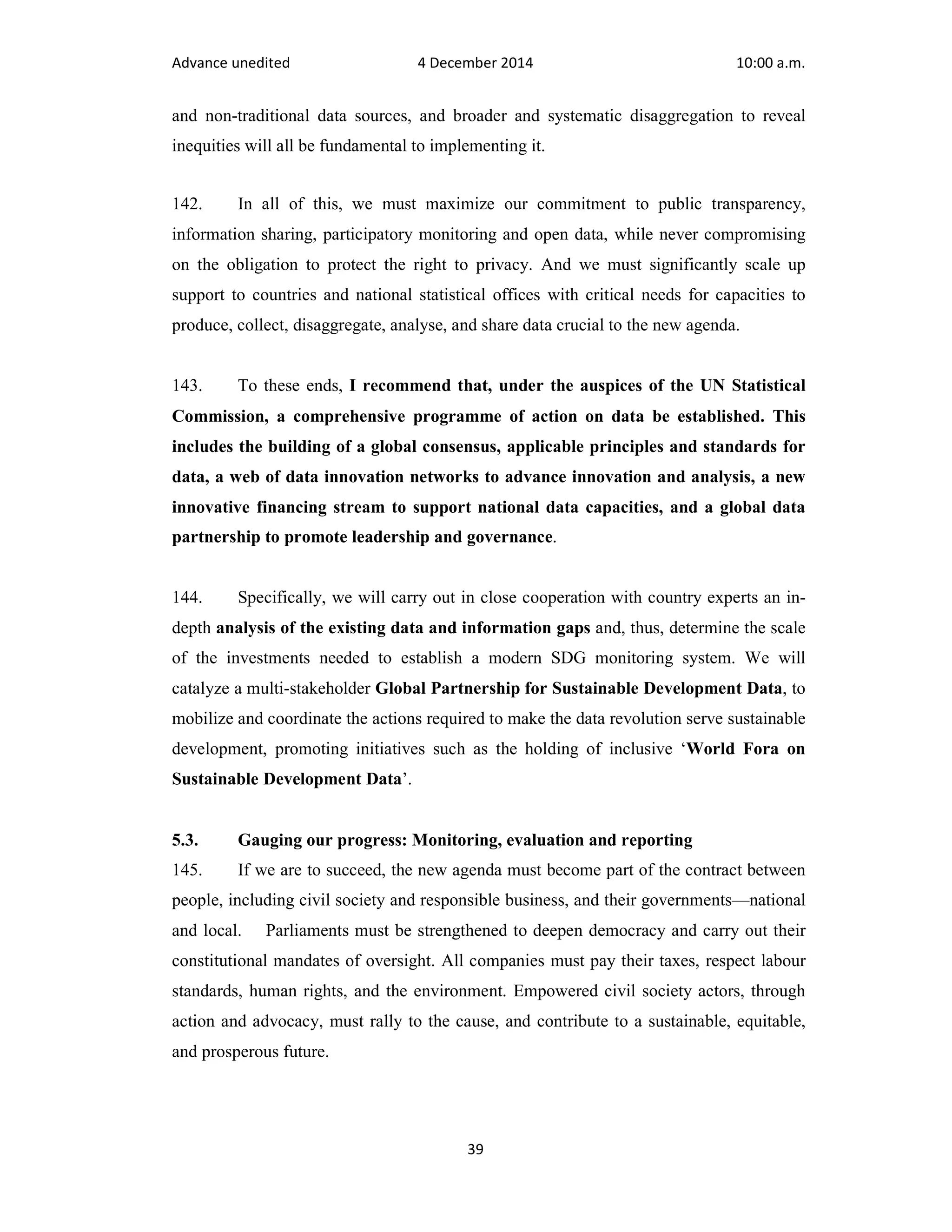 Advance unedited 4 December 2014 10:00 a.m. 
and non-traditional data sources, and broader and systematic disaggregation to reveal 
inequities will all be fundamental to implementing it. 
142. In all of this, we must maximize our commitment to public transparency, 
information sharing, participatory monitoring and open data, while never compromising 
on the obligation to protect the right to privacy. And we must significantly scale up 
support to countries and national statistical offices with critical needs for capacities to 
produce, collect, disaggregate, analyse, and share data crucial to the new agenda. 
143. To these ends, I recommend that, under the auspices of the UN Statistical 
Commission, a comprehensive programme of action on data be established. This 
includes the building of a global consensus, applicable principles and standards for 
data, a web of data innovation networks to advance innovation and analysis, a new 
innovative financing stream to support national data capacities, and a global data 
partnership to promote leadership and governance. 
144. Specifically, we will carry out in close cooperation with country experts an in-depth 
analysis of the existing data and information gaps and, thus, determine the scale 
of the investments needed to establish a modern SDG monitoring system. We will 
catalyze a multi-stakeholder Global Partnership for Sustainable Development Data, to 
mobilize and coordinate the actions required to make the data revolution serve sustainable 
development, promoting initiatives such as the holding of inclusive ‘World Fora on 
Sustainable Development Data’. 
5.3. Gauging our progress: Monitoring, evaluation and reporting 
145. If we are to succeed, the new agenda must become part of the contract between 
people, including civil society and responsible business, and their governments—national 
and local. Parliaments must be strengthened to deepen democracy and carry out their 
constitutional mandates of oversight. All companies must pay their taxes, respect labour 
standards, human rights, and the environment. Empowered civil society actors, through 
action and advocacy, must rally to the cause, and contribute to a sustainable, equitable, 
and prosperous future. 
39 
 