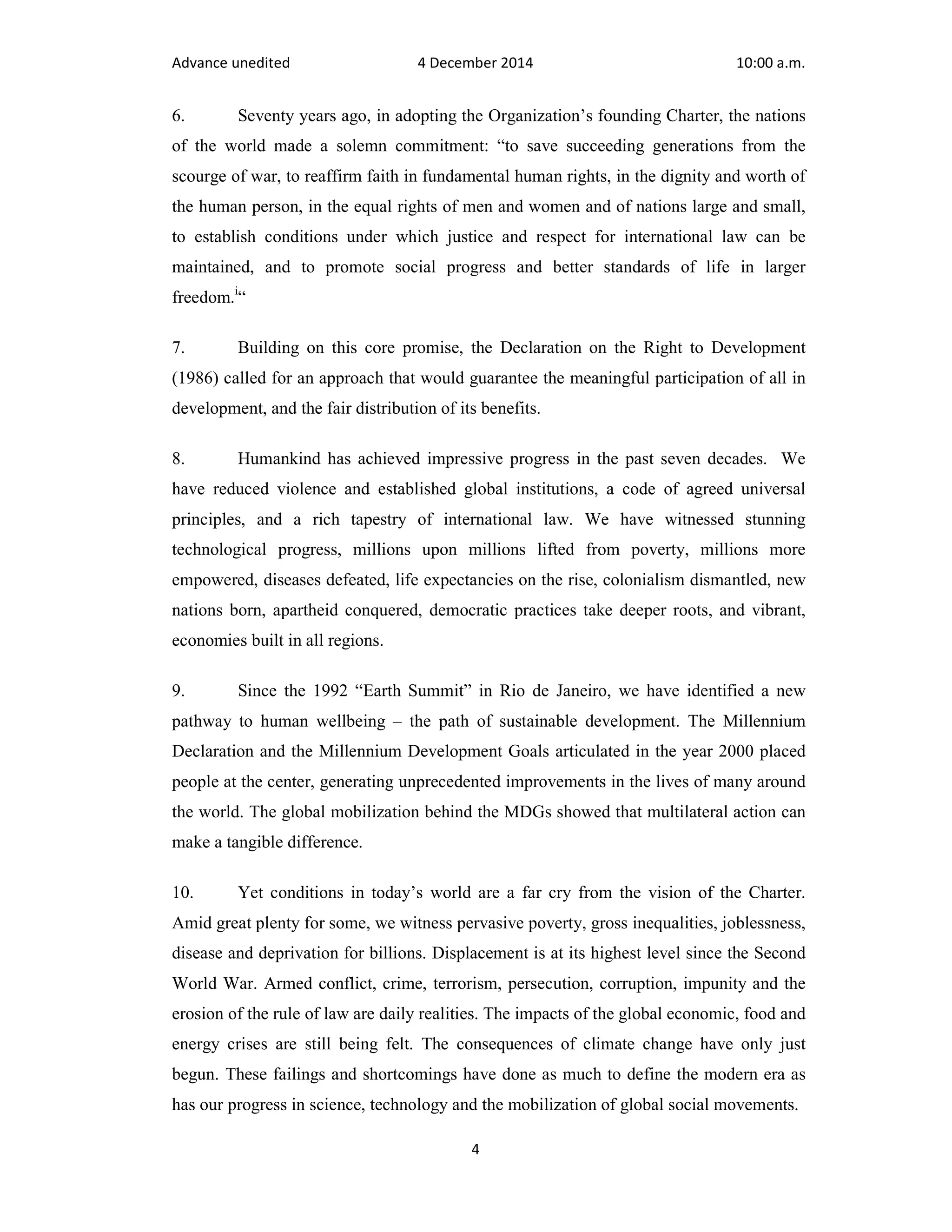 Advance unedited 4 December 2014 10:00 a.m. 
6. Seventy years ago, in adopting the Organization’s founding Charter, the nations 
of the world made a solemn commitment: “to save succeeding generations from the 
scourge of war, to reaffirm faith in fundamental human rights, in the dignity and worth of 
the human person, in the equal rights of men and women and of nations large and small, 
to establish conditions under which justice and respect for international law can be 
maintained, and to promote social progress and better standards of life in larger 
freedom.i“ 
7. Building on this core promise, the Declaration on the Right to Development 
(1986) called for an approach that would guarantee the meaningful participation of all in 
development, and the fair distribution of its benefits. 
8. Humankind has achieved impressive progress in the past seven decades. We 
have reduced violence and established global institutions, a code of agreed universal 
principles, and a rich tapestry of international law. We have witnessed stunning 
technological progress, millions upon millions lifted from poverty, millions more 
empowered, diseases defeated, life expectancies on the rise, colonialism dismantled, new 
nations born, apartheid conquered, democratic practices take deeper roots, and vibrant, 
economies built in all regions. 
9. Since the 1992 “Earth Summit” in Rio de Janeiro, we have identified a new 
pathway to human wellbeing – the path of sustainable development. The Millennium 
Declaration and the Millennium Development Goals articulated in the year 2000 placed 
people at the center, generating unprecedented improvements in the lives of many around 
the world. The global mobilization behind the MDGs showed that multilateral action can 
make a tangible difference. 
10. Yet conditions in today’s world are a far cry from the vision of the Charter. 
Amid great plenty for some, we witness pervasive poverty, gross inequalities, joblessness, 
disease and deprivation for billions. Displacement is at its highest level since the Second 
World War. Armed conflict, crime, terrorism, persecution, corruption, impunity and the 
erosion of the rule of law are daily realities. The impacts of the global economic, food and 
energy crises are still being felt. The consequences of climate change have only just 
begun. These failings and shortcomings have done as much to define the modern era as 
has our progress in science, technology and the mobilization of global social movements. 
4 
 