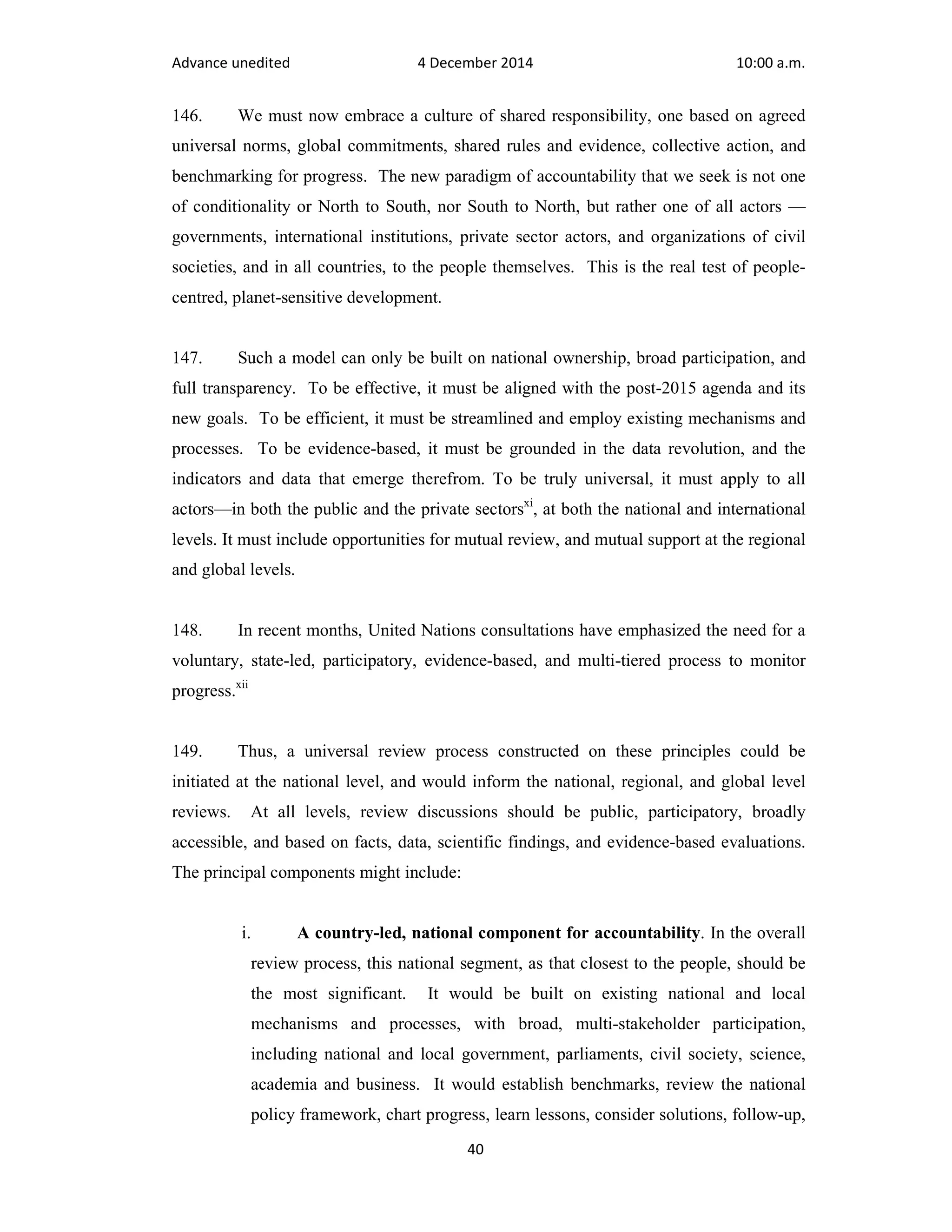 Advance unedited 4 December 2014 10:00 a.m. 
146. We must now embrace a culture of shared responsibility, one based on agreed 
universal norms, global commitments, shared rules and evidence, collective action, and 
benchmarking for progress. The new paradigm of accountability that we seek is not one 
of conditionality or North to South, nor South to North, but rather one of all actors — 
governments, international institutions, private sector actors, and organizations of civil 
societies, and in all countries, to the people themselves. This is the real test of people-centred, 
40 
planet-sensitive development. 
147. Such a model can only be built on national ownership, broad participation, and 
full transparency. To be effective, it must be aligned with the post-2015 agenda and its 
new goals. To be efficient, it must be streamlined and employ existing mechanisms and 
processes. To be evidence-based, it must be grounded in the data revolution, and the 
indicators and data that emerge therefrom. To be truly universal, it must apply to all 
actors—in both the public and the private sectorsxi, at both the national and international 
levels. It must include opportunities for mutual review, and mutual support at the regional 
and global levels. 
148. In recent months, United Nations consultations have emphasized the need for a 
voluntary, state-led, participatory, evidence-based, and multi-tiered process to monitor 
progress.xii 
149. Thus, a universal review process constructed on these principles could be 
initiated at the national level, and would inform the national, regional, and global level 
reviews. At all levels, review discussions should be public, participatory, broadly 
accessible, and based on facts, data, scientific findings, and evidence-based evaluations. 
The principal components might include: 
i. A country-led, national component for accountability. In the overall 
review process, this national segment, as that closest to the people, should be 
the most significant. It would be built on existing national and local 
mechanisms and processes, with broad, multi-stakeholder participation, 
including national and local government, parliaments, civil society, science, 
academia and business. It would establish benchmarks, review the national 
policy framework, chart progress, learn lessons, consider solutions, follow-up, 
 