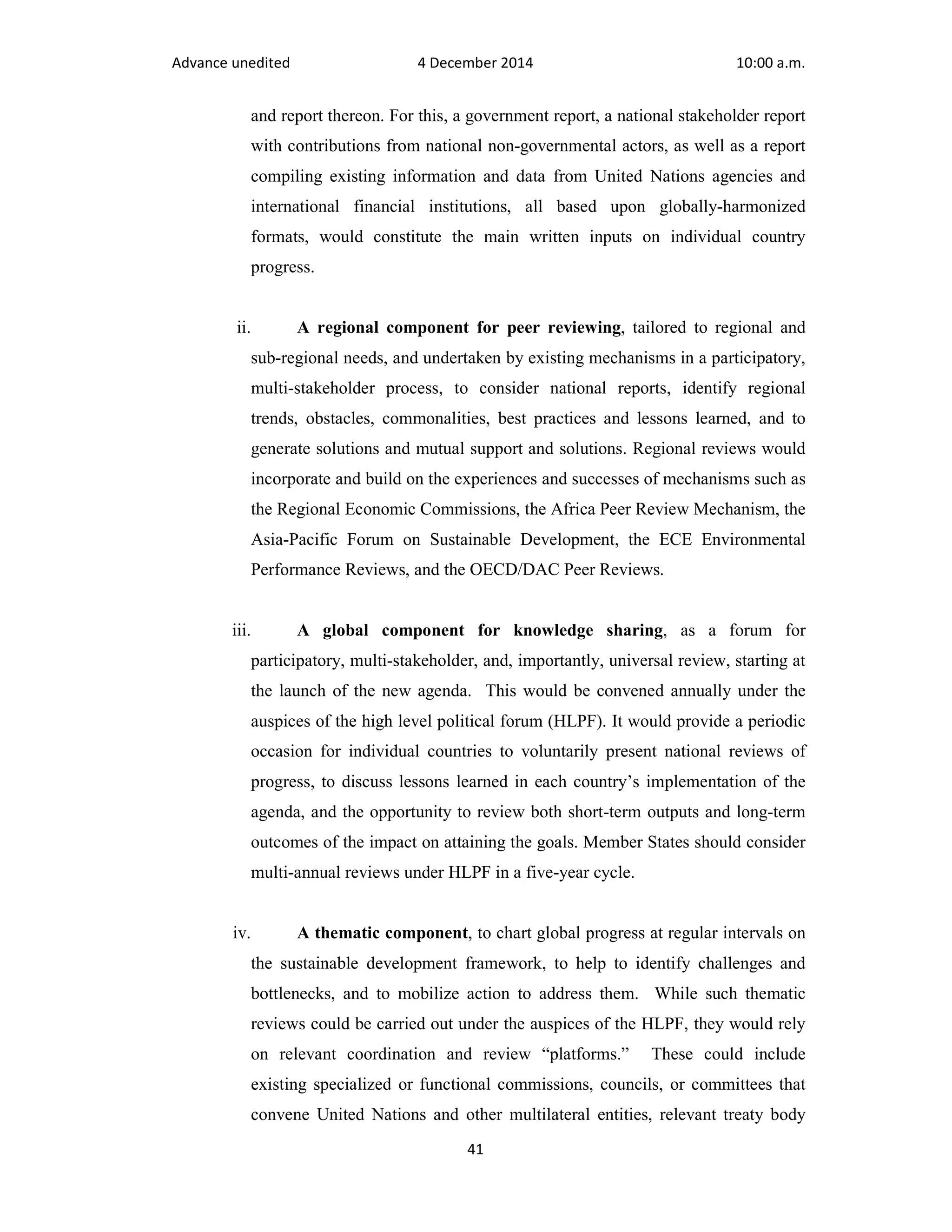 Advance unedited 4 December 2014 10:00 a.m. 
and report thereon. For this, a government report, a national stakeholder report 
with contributions from national non-governmental actors, as well as a report 
compiling existing information and data from United Nations agencies and 
international financial institutions, all based upon globally-harmonized 
formats, would constitute the main written inputs on individual country 
progress. 
ii. A regional component for peer reviewing, tailored to regional and 
sub-regional needs, and undertaken by existing mechanisms in a participatory, 
multi-stakeholder process, to consider national reports, identify regional 
trends, obstacles, commonalities, best practices and lessons learned, and to 
generate solutions and mutual support and solutions. Regional reviews would 
incorporate and build on the experiences and successes of mechanisms such as 
the Regional Economic Commissions, the Africa Peer Review Mechanism, the 
Asia-Pacific Forum on Sustainable Development, the ECE Environmental 
Performance Reviews, and the OECD/DAC Peer Reviews. 
iii. A global component for knowledge sharing, as a forum for 
participatory, multi-stakeholder, and, importantly, universal review, starting at 
the launch of the new agenda. This would be convened annually under the 
auspices of the high level political forum (HLPF). It would provide a periodic 
occasion for individual countries to voluntarily present national reviews of 
progress, to discuss lessons learned in each country’s implementation of the 
agenda, and the opportunity to review both short-term outputs and long-term 
outcomes of the impact on attaining the goals. Member States should consider 
multi-annual reviews under HLPF in a five-year cycle. 
iv. A thematic component, to chart global progress at regular intervals on 
the sustainable development framework, to help to identify challenges and 
bottlenecks, and to mobilize action to address them. While such thematic 
reviews could be carried out under the auspices of the HLPF, they would rely 
on relevant coordination and review “platforms.” These could include 
existing specialized or functional commissions, councils, or committees that 
convene United Nations and other multilateral entities, relevant treaty body 
41 
 