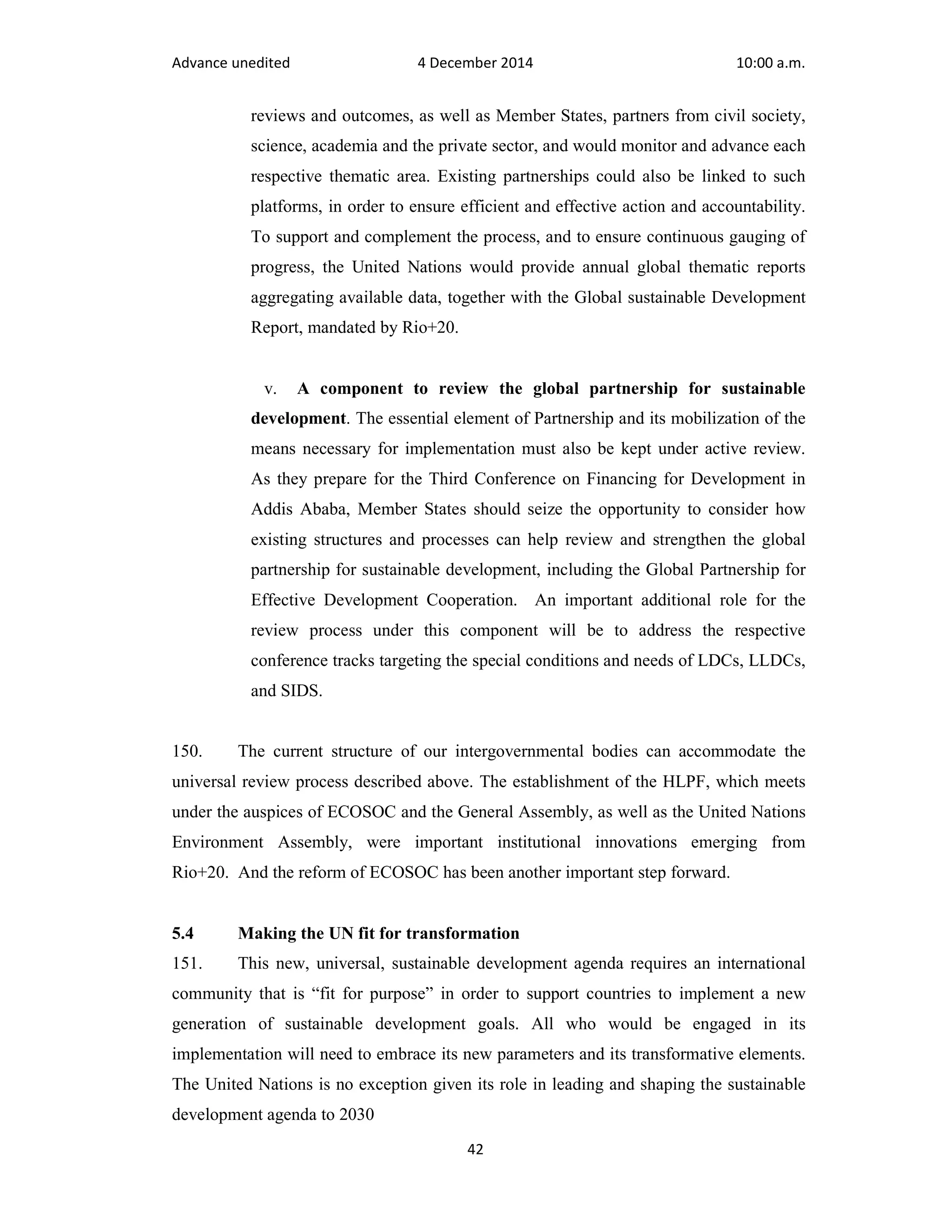 Advance unedited 4 December 2014 10:00 a.m. 
reviews and outcomes, as well as Member States, partners from civil society, 
science, academia and the private sector, and would monitor and advance each 
respective thematic area. Existing partnerships could also be linked to such 
platforms, in order to ensure efficient and effective action and accountability. 
To support and complement the process, and to ensure continuous gauging of 
progress, the United Nations would provide annual global thematic reports 
aggregating available data, together with the Global sustainable Development 
Report, mandated by Rio+20. 
v. A component to review the global partnership for sustainable 
development. The essential element of Partnership and its mobilization of the 
means necessary for implementation must also be kept under active review. 
As they prepare for the Third Conference on Financing for Development in 
Addis Ababa, Member States should seize the opportunity to consider how 
existing structures and processes can help review and strengthen the global 
partnership for sustainable development, including the Global Partnership for 
Effective Development Cooperation. An important additional role for the 
review process under this component will be to address the respective 
conference tracks targeting the special conditions and needs of LDCs, LLDCs, 
and SIDS. 
150. The current structure of our intergovernmental bodies can accommodate the 
universal review process described above. The establishment of the HLPF, which meets 
under the auspices of ECOSOC and the General Assembly, as well as the United Nations 
Environment Assembly, were important institutional innovations emerging from 
Rio+20. And the reform of ECOSOC has been another important step forward. 
5.4 Making the UN fit for transformation 
151. This new, universal, sustainable development agenda requires an international 
community that is “fit for purpose” in order to support countries to implement a new 
generation of sustainable development goals. All who would be engaged in its 
implementation will need to embrace its new parameters and its transformative elements. 
The United Nations is no exception given its role in leading and shaping the sustainable 
development agenda to 2030 
42 
 