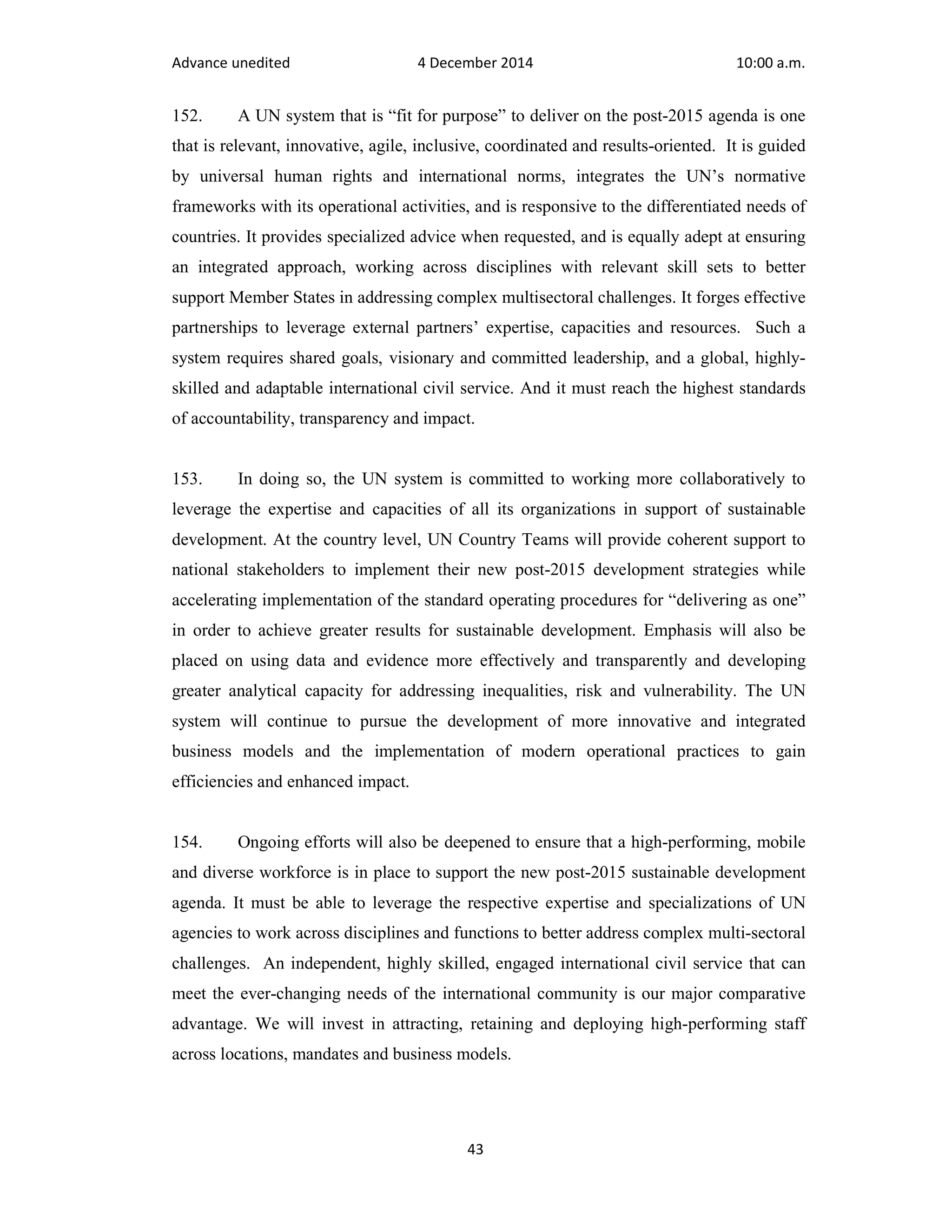 Advance unedited 4 December 2014 10:00 a.m. 
152. A UN system that is “fit for purpose” to deliver on the post-2015 agenda is one 
that is relevant, innovative, agile, inclusive, coordinated and results-oriented. It is guided 
by universal human rights and international norms, integrates the UN’s normative 
frameworks with its operational activities, and is responsive to the differentiated needs of 
countries. It provides specialized advice when requested, and is equally adept at ensuring 
an integrated approach, working across disciplines with relevant skill sets to better 
support Member States in addressing complex multisectoral challenges. It forges effective 
partnerships to leverage external partners’ expertise, capacities and resources. Such a 
system requires shared goals, visionary and committed leadership, and a global, highly-skilled 
and adaptable international civil service. And it must reach the highest standards 
of accountability, transparency and impact. 
153. In doing so, the UN system is committed to working more collaboratively to 
leverage the expertise and capacities of all its organizations in support of sustainable 
development. At the country level, UN Country Teams will provide coherent support to 
national stakeholders to implement their new post-2015 development strategies while 
accelerating implementation of the standard operating procedures for “delivering as one” 
in order to achieve greater results for sustainable development. Emphasis will also be 
placed on using data and evidence more effectively and transparently and developing 
greater analytical capacity for addressing inequalities, risk and vulnerability. The UN 
system will continue to pursue the development of more innovative and integrated 
business models and the implementation of modern operational practices to gain 
efficiencies and enhanced impact. 
154. Ongoing efforts will also be deepened to ensure that a high-performing, mobile 
and diverse workforce is in place to support the new post-2015 sustainable development 
agenda. It must be able to leverage the respective expertise and specializations of UN 
agencies to work across disciplines and functions to better address complex multi-sectoral 
challenges. An independent, highly skilled, engaged international civil service that can 
meet the ever-changing needs of the international community is our major comparative 
advantage. We will invest in attracting, retaining and deploying high-performing staff 
across locations, mandates and business models. 
43 
 