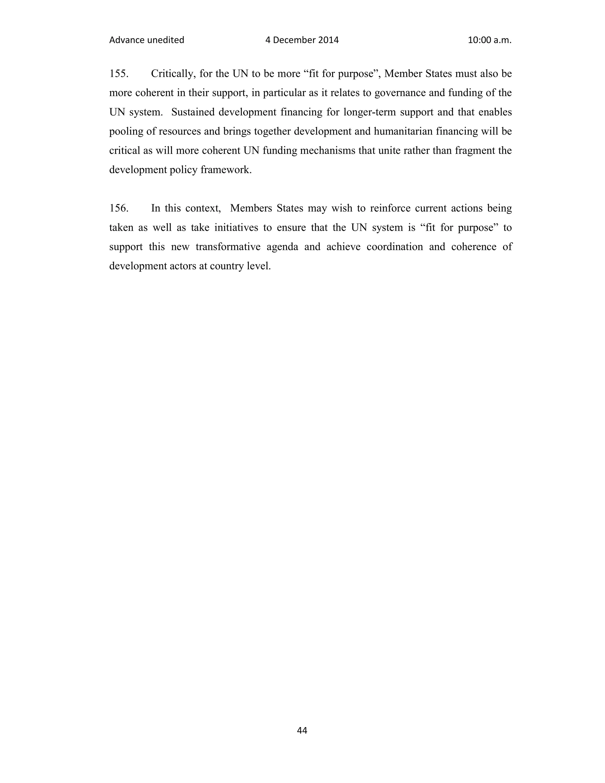 Advance unedited 4 December 2014 10:00 a.m. 
155. Critically, for the UN to be more “fit for purpose”, Member States must also be 
more coherent in their support, in particular as it relates to governance and funding of the 
UN system. Sustained development financing for longer-term support and that enables 
pooling of resources and brings together development and humanitarian financing will be 
critical as will more coherent UN funding mechanisms that unite rather than fragment the 
development policy framework. 
156. In this context, Members States may wish to reinforce current actions being 
taken as well as take initiatives to ensure that the UN system is “fit for purpose” to 
support this new transformative agenda and achieve coordination and coherence of 
development actors at country level. 
44 
 