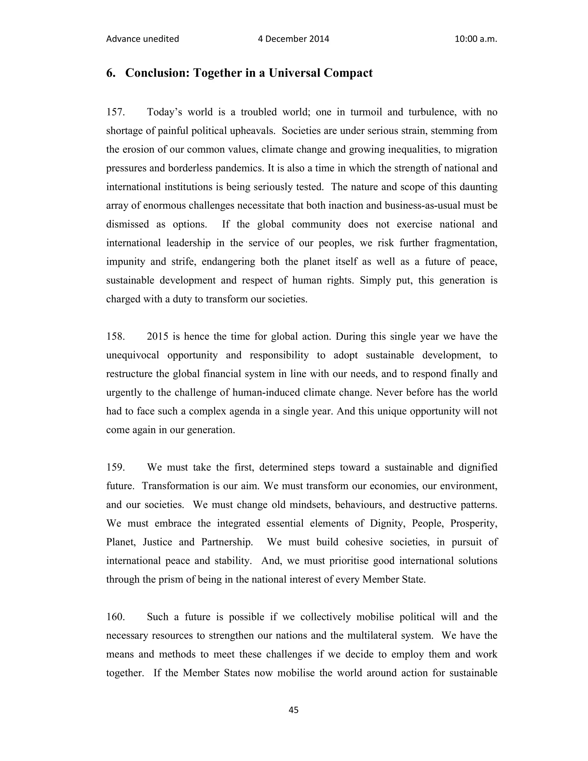 Advance unedited 4 December 2014 10:00 a.m. 
6. Conclusion: Together in a Universal Compact 
157. Today’s world is a troubled world; one in turmoil and turbulence, with no 
shortage of painful political upheavals. Societies are under serious strain, stemming from 
the erosion of our common values, climate change and growing inequalities, to migration 
pressures and borderless pandemics. It is also a time in which the strength of national and 
international institutions is being seriously tested. The nature and scope of this daunting 
array of enormous challenges necessitate that both inaction and business-as-usual must be 
dismissed as options. If the global community does not exercise national and 
international leadership in the service of our peoples, we risk further fragmentation, 
impunity and strife, endangering both the planet itself as well as a future of peace, 
sustainable development and respect of human rights. Simply put, this generation is 
charged with a duty to transform our societies. 
158. 2015 is hence the time for global action. During this single year we have the 
unequivocal opportunity and responsibility to adopt sustainable development, to 
restructure the global financial system in line with our needs, and to respond finally and 
urgently to the challenge of human-induced climate change. Never before has the world 
had to face such a complex agenda in a single year. And this unique opportunity will not 
come again in our generation. 
159. We must take the first, determined steps toward a sustainable and dignified 
future. Transformation is our aim. We must transform our economies, our environment, 
and our societies. We must change old mindsets, behaviours, and destructive patterns. 
We must embrace the integrated essential elements of Dignity, People, Prosperity, 
Planet, Justice and Partnership. We must build cohesive societies, in pursuit of 
international peace and stability. And, we must prioritise good international solutions 
through the prism of being in the national interest of every Member State. 
160. Such a future is possible if we collectively mobilise political will and the 
necessary resources to strengthen our nations and the multilateral system. We have the 
means and methods to meet these challenges if we decide to employ them and work 
together. If the Member States now mobilise the world around action for sustainable 
45 
 