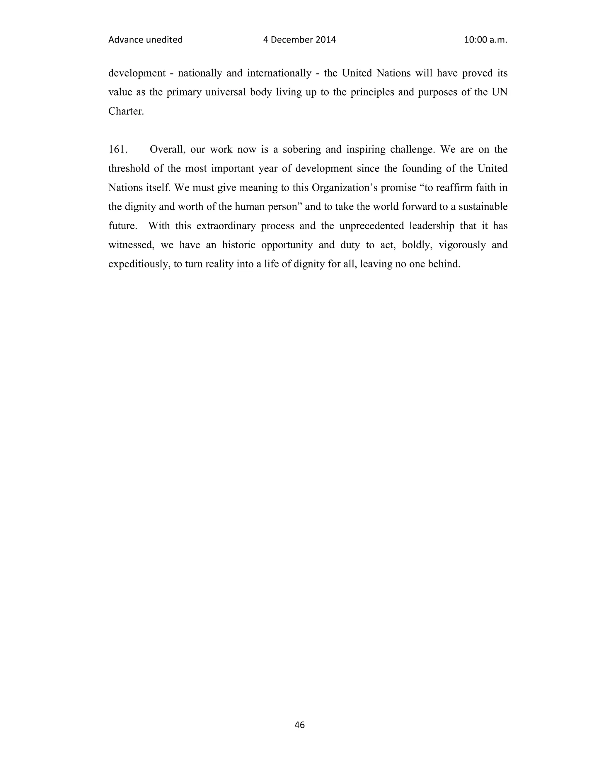 Advance unedited 4 December 2014 10:00 a.m. 
development - nationally and internationally - the United Nations will have proved its 
value as the primary universal body living up to the principles and purposes of the UN 
Charter. 
161. Overall, our work now is a sobering and inspiring challenge. We are on the 
threshold of the most important year of development since the founding of the United 
Nations itself. We must give meaning to this Organization’s promise “to reaffirm faith in 
the dignity and worth of the human person” and to take the world forward to a sustainable 
future. With this extraordinary process and the unprecedented leadership that it has 
witnessed, we have an historic opportunity and duty to act, boldly, vigorously and 
expeditiously, to turn reality into a life of dignity for all, leaving no one behind. 
46 
 