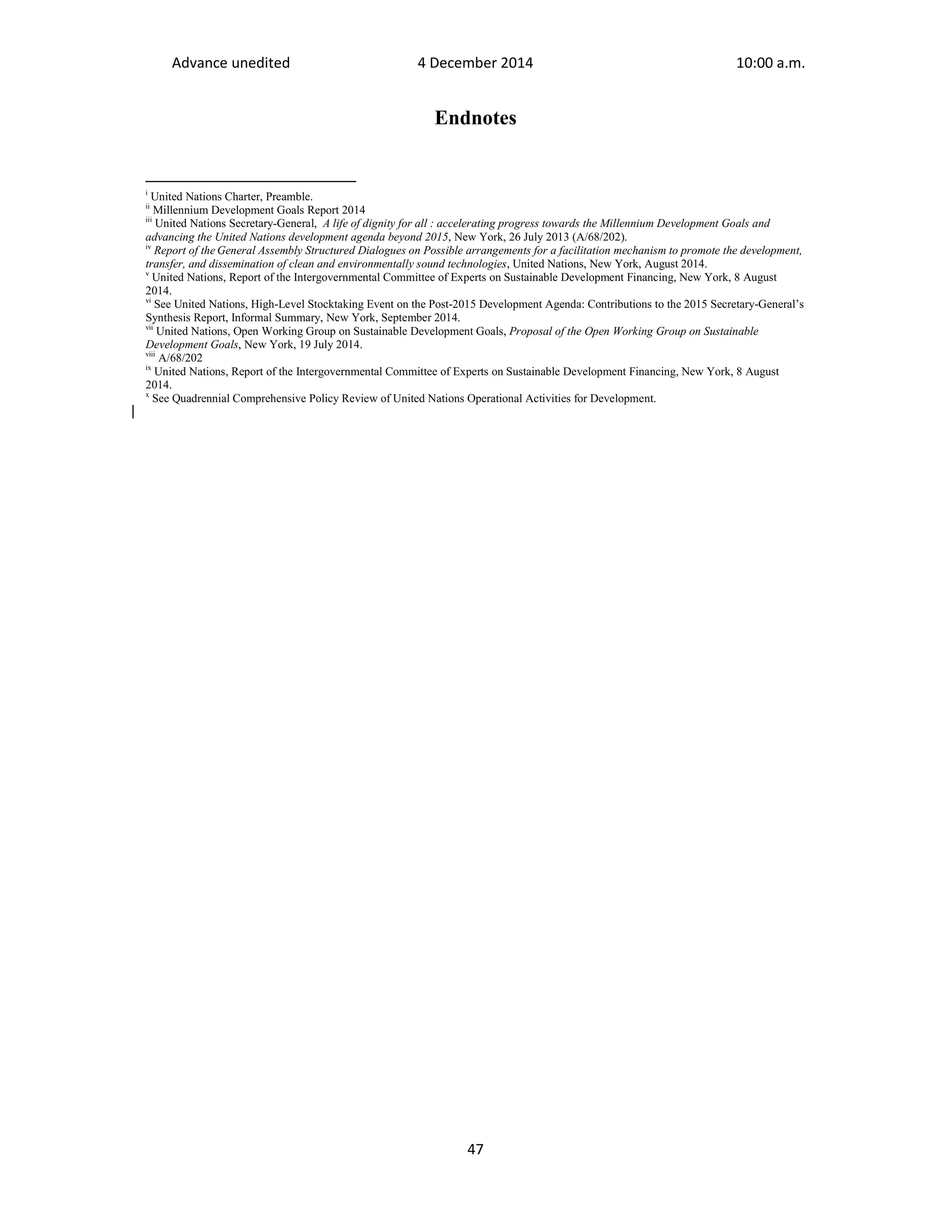 Advance unedited 4 December 2014 10:00 a.m. 
Endnotes 
i United Nations Charter, Preamble. 
ii Millennium Development Goals Report 2014 
iii United Nations Secretary-General, A life of dignity for all : accelerating progress towards the Millennium Development Goals and 
advancing the United Nations development agenda beyond 2015, New York, 26 July 2013 (A/68/202). 
iv Report of the General Assembly Structured Dialogues on Possible arrangements for a facilitation mechanism to promote the development, 
transfer, and dissemination of clean and environmentally sound technologies, United Nations, New York, August 2014. 
v United Nations, Report of the Intergovernmental Committee of Experts on Sustainable Development Financing, New York, 8 August 
2014. 
vi See United Nations, High-Level Stocktaking Event on the Post-2015 Development Agenda: Contributions to the 2015 Secretary-General’s 
Synthesis Report, Informal Summary, New York, September 2014. 
vii United Nations, Open Working Group on Sustainable Development Goals, Proposal of the Open Working Group on Sustainable 
Development Goals, New York, 19 July 2014. 
viii A/68/202 
ix United Nations, Report of the Intergovernmental Committee of Experts on Sustainable Development Financing, New York, 8 August 
2014. 
x See Quadrennial Comprehensive Policy Review of United Nations Operational Activities for Development. 
47 
