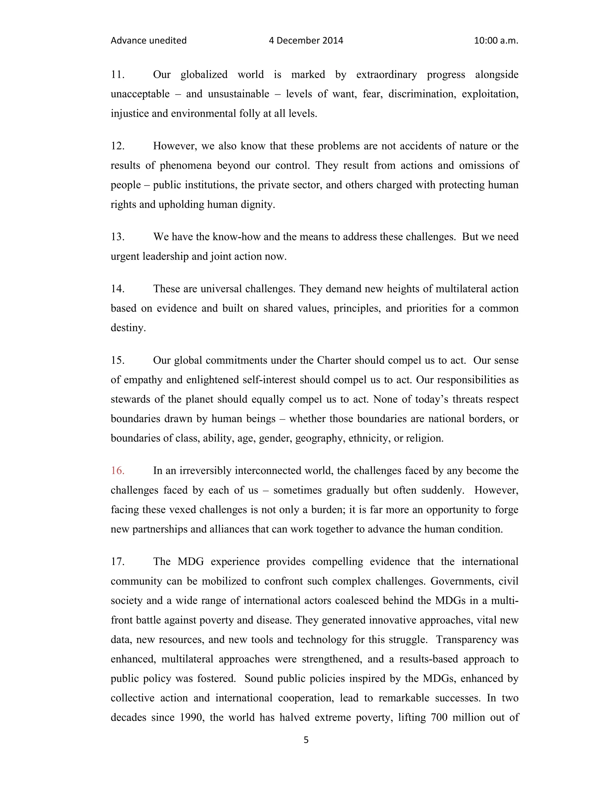 Advance unedited 4 December 2014 10:00 a.m. 
11. Our globalized world is marked by extraordinary progress alongside 
unacceptable – and unsustainable – levels of want, fear, discrimination, exploitation, 
injustice and environmental folly at all levels. 
12. However, we also know that these problems are not accidents of nature or the 
results of phenomena beyond our control. They result from actions and omissions of 
people – public institutions, the private sector, and others charged with protecting human 
rights and upholding human dignity. 
13. We have the know-how and the means to address these challenges. But we need 
urgent leadership and joint action now. 
14. These are universal challenges. They demand new heights of multilateral action 
based on evidence and built on shared values, principles, and priorities for a common 
destiny. 
15. Our global commitments under the Charter should compel us to act. Our sense 
of empathy and enlightened self-interest should compel us to act. Our responsibilities as 
stewards of the planet should equally compel us to act. None of today’s threats respect 
boundaries drawn by human beings – whether those boundaries are national borders, or 
boundaries of class, ability, age, gender, geography, ethnicity, or religion. 
16. In an irreversibly interconnected world, the challenges faced by any become the 
challenges faced by each of us – sometimes gradually but often suddenly. However, 
facing these vexed challenges is not only a burden; it is far more an opportunity to forge 
new partnerships and alliances that can work together to advance the human condition. 
17. The MDG experience provides compelling evidence that the international 
community can be mobilized to confront such complex challenges. Governments, civil 
society and a wide range of international actors coalesced behind the MDGs in a multi-front 
battle against poverty and disease. They generated innovative approaches, vital new 
data, new resources, and new tools and technology for this struggle. Transparency was 
enhanced, multilateral approaches were strengthened, and a results-based approach to 
public policy was fostered. Sound public policies inspired by the MDGs, enhanced by 
collective action and international cooperation, lead to remarkable successes. In two 
decades since 1990, the world has halved extreme poverty, lifting 700 million out of 
5 
 