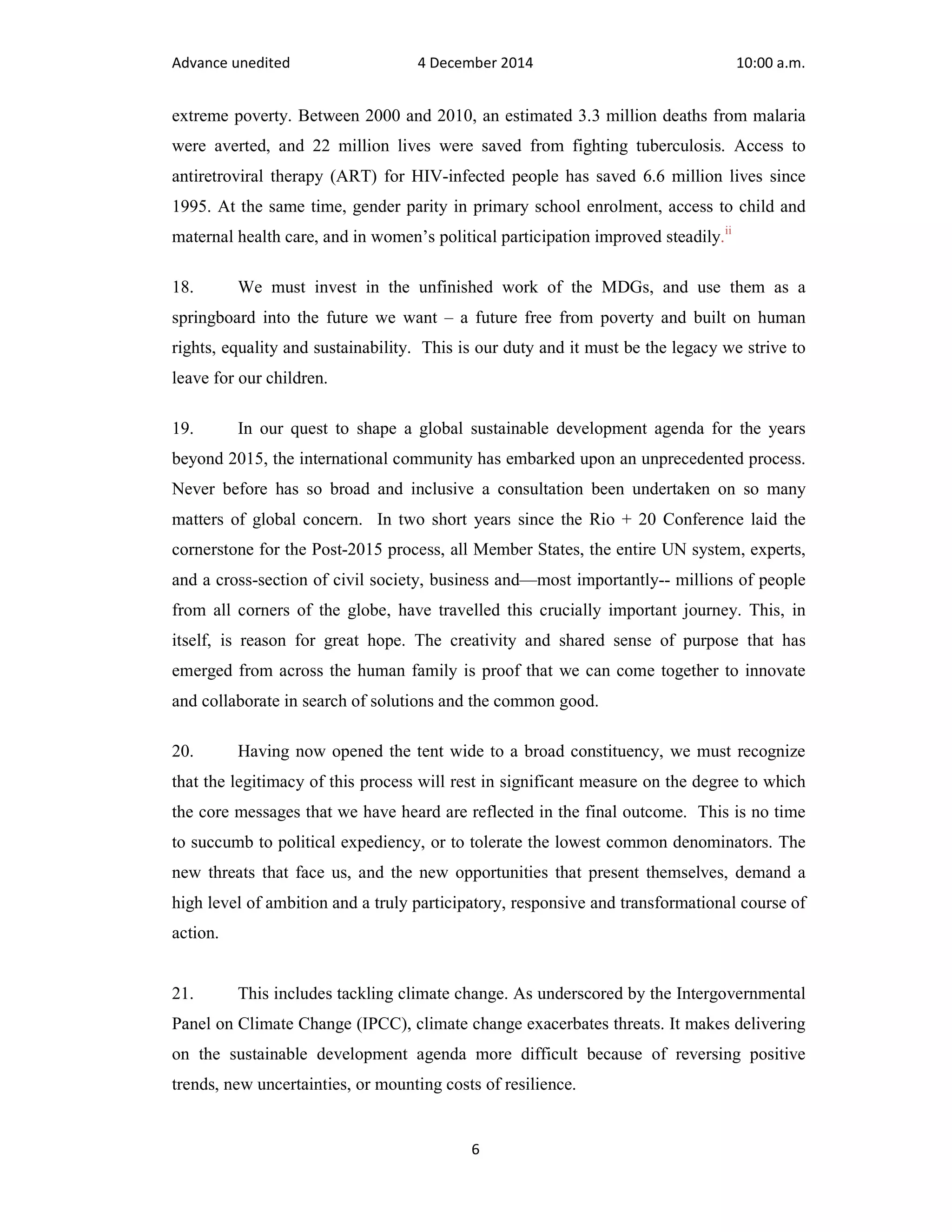 Advance unedited 4 December 2014 10:00 a.m. 
extreme poverty. Between 2000 and 2010, an estimated 3.3 million deaths from malaria 
were averted, and 22 million lives were saved from fighting tuberculosis. Access to 
antiretroviral therapy (ART) for HIV-infected people has saved 6.6 million lives since 
1995. At the same time, gender parity in primary school enrolment, access to child and 
maternal health care, and in women’s political participation improved steadily.ii 
18. We must invest in the unfinished work of the MDGs, and use them as a 
springboard into the future we want – a future free from poverty and built on human 
rights, equality and sustainability. This is our duty and it must be the legacy we strive to 
leave for our children. 
19. In our quest to shape a global sustainable development agenda for the years 
beyond 2015, the international community has embarked upon an unprecedented process. 
Never before has so broad and inclusive a consultation been undertaken on so many 
matters of global concern. In two short years since the Rio + 20 Conference laid the 
cornerstone for the Post-2015 process, all Member States, the entire UN system, experts, 
and a cross-section of civil society, business and—most importantly-- millions of people 
from all corners of the globe, have travelled this crucially important journey. This, in 
itself, is reason for great hope. The creativity and shared sense of purpose that has 
emerged from across the human family is proof that we can come together to innovate 
and collaborate in search of solutions and the common good. 
20. Having now opened the tent wide to a broad constituency, we must recognize 
that the legitimacy of this process will rest in significant measure on the degree to which 
the core messages that we have heard are reflected in the final outcome. This is no time 
to succumb to political expediency, or to tolerate the lowest common denominators. The 
new threats that face us, and the new opportunities that present themselves, demand a 
high level of ambition and a truly participatory, responsive and transformational course of 
action. 
21. This includes tackling climate change. As underscored by the Intergovernmental 
Panel on Climate Change (IPCC), climate change exacerbates threats. It makes delivering 
on the sustainable development agenda more difficult because of reversing positive 
trends, new uncertainties, or mounting costs of resilience. 
6 
 