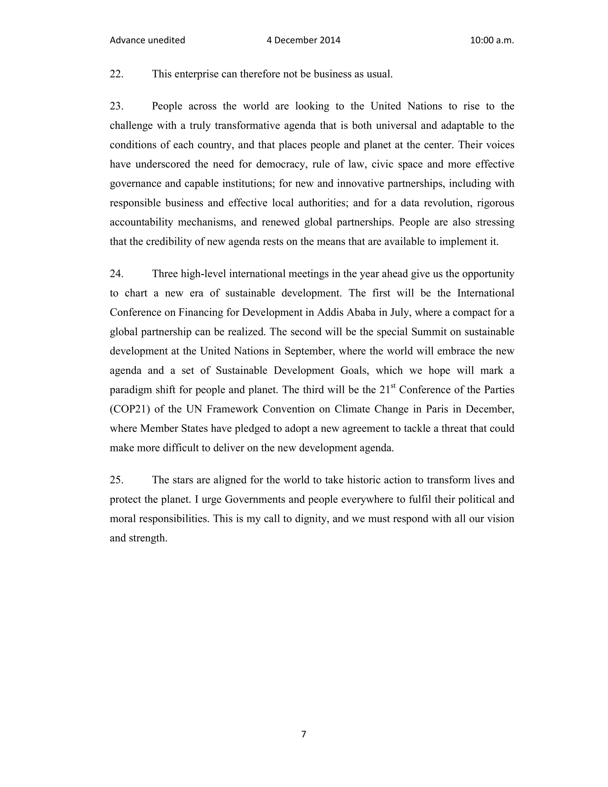 Advance unedited 4 December 2014 10:00 a.m. 
22. This enterprise can therefore not be business as usual. 
23. People across the world are looking to the United Nations to rise to the 
challenge with a truly transformative agenda that is both universal and adaptable to the 
conditions of each country, and that places people and planet at the center. Their voices 
have underscored the need for democracy, rule of law, civic space and more effective 
governance and capable institutions; for new and innovative partnerships, including with 
responsible business and effective local authorities; and for a data revolution, rigorous 
accountability mechanisms, and renewed global partnerships. People are also stressing 
that the credibility of new agenda rests on the means that are available to implement it. 
24. Three high-level international meetings in the year ahead give us the opportunity 
to chart a new era of sustainable development. The first will be the International 
Conference on Financing for Development in Addis Ababa in July, where a compact for a 
global partnership can be realized. The second will be the special Summit on sustainable 
development at the United Nations in September, where the world will embrace the new 
agenda and a set of Sustainable Development Goals, which we hope will mark a 
paradigm shift for people and planet. The third will be the 21st Conference of the Parties 
(COP21) of the UN Framework Convention on Climate Change in Paris in December, 
where Member States have pledged to adopt a new agreement to tackle a threat that could 
make more difficult to deliver on the new development agenda. 
25. The stars are aligned for the world to take historic action to transform lives and 
protect the planet. I urge Governments and people everywhere to fulfil their political and 
moral responsibilities. This is my call to dignity, and we must respond with all our vision 
and strength. 
7 
 
