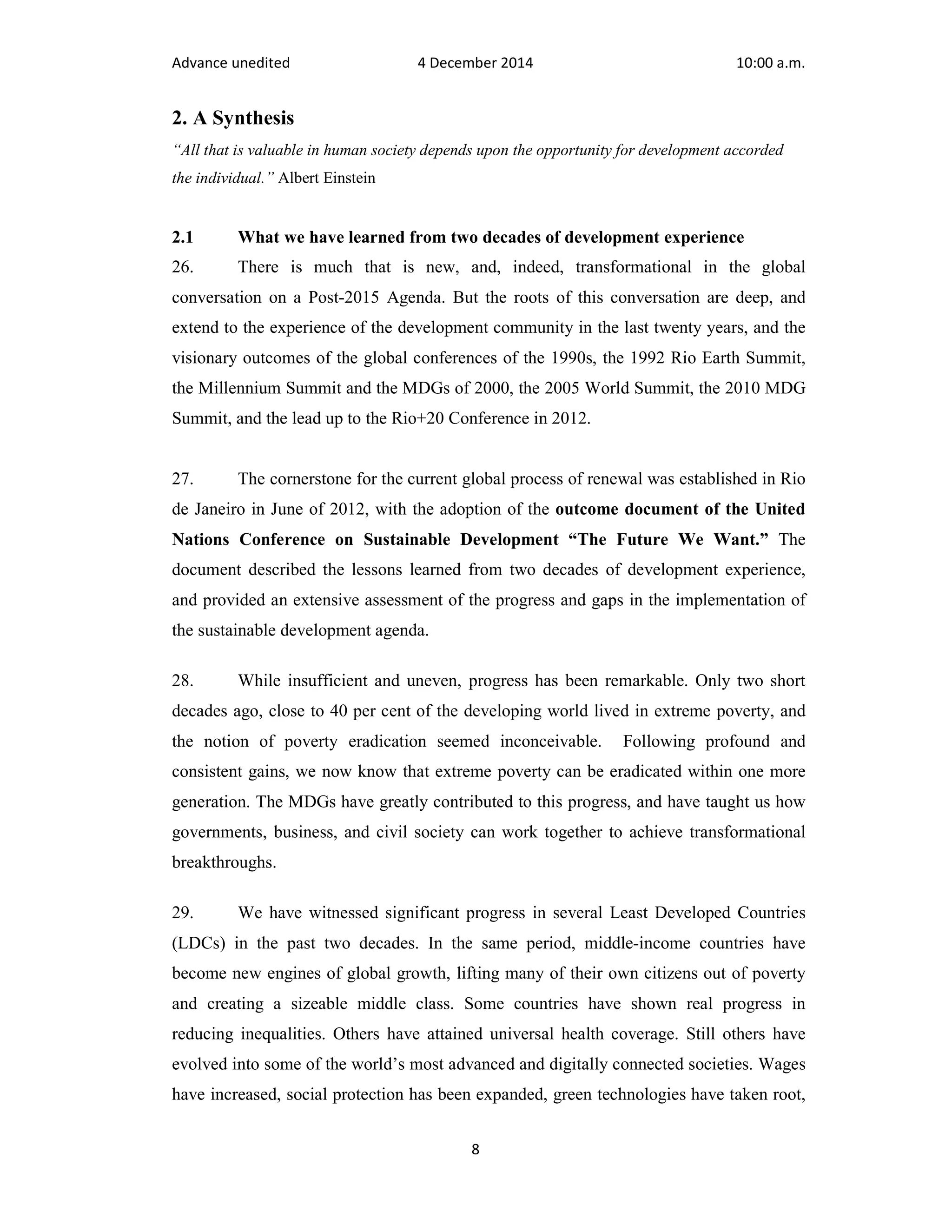 Advance unedited 4 December 2014 10:00 a.m. 
2. A Synthesis 
“All that is valuable in human society depends upon the opportunity for development accorded 
the individual.” Albert Einstein 
2.1 What we have learned from two decades of development experience 
26. There is much that is new, and, indeed, transformational in the global 
conversation on a Post-2015 Agenda. But the roots of this conversation are deep, and 
extend to the experience of the development community in the last twenty years, and the 
visionary outcomes of the global conferences of the 1990s, the 1992 Rio Earth Summit, 
the Millennium Summit and the MDGs of 2000, the 2005 World Summit, the 2010 MDG 
Summit, and the lead up to the Rio+20 Conference in 2012. 
27. The cornerstone for the current global process of renewal was established in Rio 
de Janeiro in June of 2012, with the adoption of the outcome document of the United 
Nations Conference on Sustainable Development “The Future We Want.” The 
document described the lessons learned from two decades of development experience, 
and provided an extensive assessment of the progress and gaps in the implementation of 
the sustainable development agenda. 
28. While insufficient and uneven, progress has been remarkable. Only two short 
decades ago, close to 40 per cent of the developing world lived in extreme poverty, and 
the notion of poverty eradication seemed inconceivable. Following profound and 
consistent gains, we now know that extreme poverty can be eradicated within one more 
generation. The MDGs have greatly contributed to this progress, and have taught us how 
governments, business, and civil society can work together to achieve transformational 
breakthroughs. 
29. We have witnessed significant progress in several Least Developed Countries 
(LDCs) in the past two decades. In the same period, middle-income countries have 
become new engines of global growth, lifting many of their own citizens out of poverty 
and creating a sizeable middle class. Some countries have shown real progress in 
reducing inequalities. Others have attained universal health coverage. Still others have 
evolved into some of the world’s most advanced and digitally connected societies. Wages 
have increased, social protection has been expanded, green technologies have taken root, 
8 
 