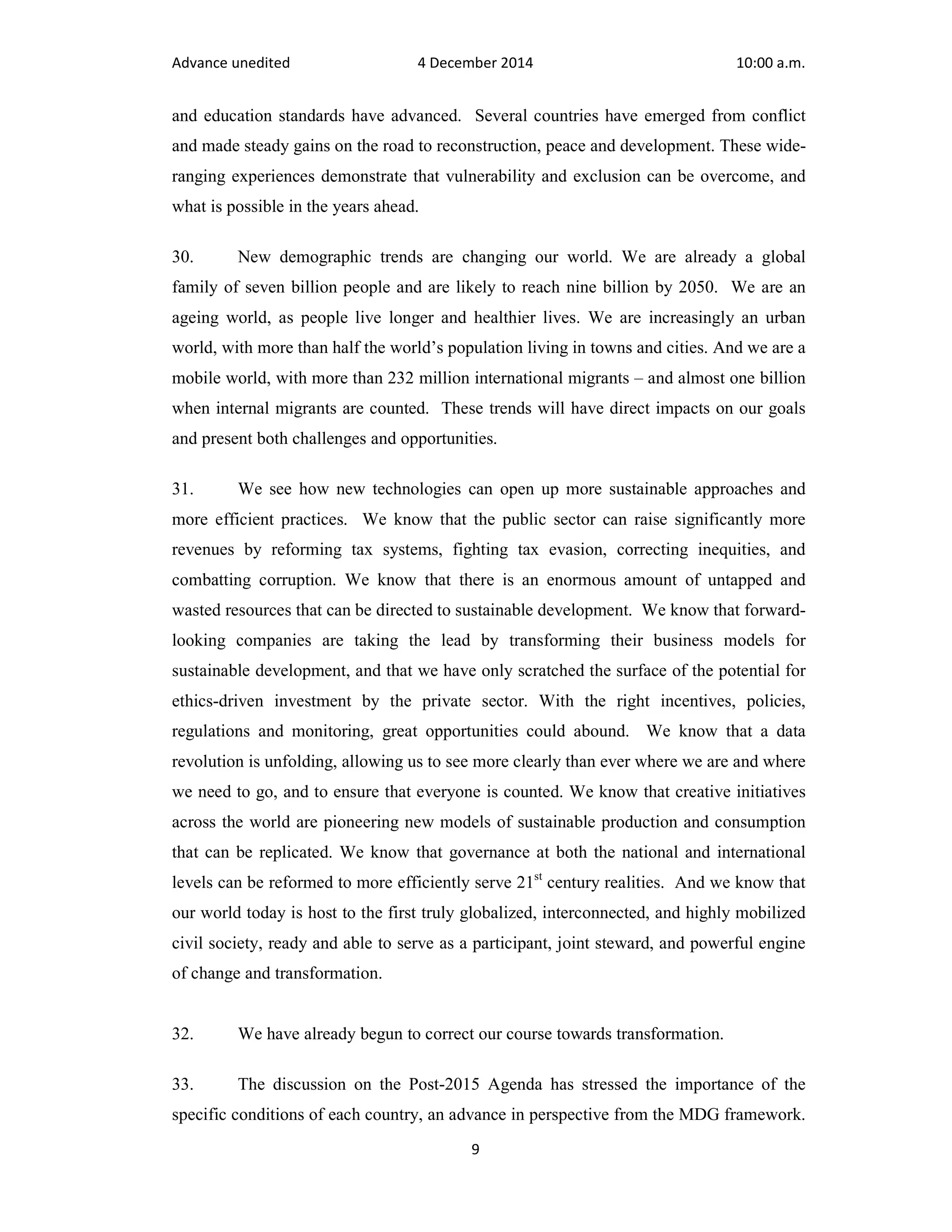 Advance unedited 4 December 2014 10:00 a.m. 
and education standards have advanced. Several countries have emerged from conflict 
and made steady gains on the road to reconstruction, peace and development. These wide-ranging 
experiences demonstrate that vulnerability and exclusion can be overcome, and 
9 
what is possible in the years ahead. 
30. New demographic trends are changing our world. We are already a global 
family of seven billion people and are likely to reach nine billion by 2050. We are an 
ageing world, as people live longer and healthier lives. We are increasingly an urban 
world, with more than half the world’s population living in towns and cities. And we are a 
mobile world, with more than 232 million international migrants – and almost one billion 
when internal migrants are counted. These trends will have direct impacts on our goals 
and present both challenges and opportunities. 
31. We see how new technologies can open up more sustainable approaches and 
more efficient practices. We know that the public sector can raise significantly more 
revenues by reforming tax systems, fighting tax evasion, correcting inequities, and 
combatting corruption. We know that there is an enormous amount of untapped and 
wasted resources that can be directed to sustainable development. We know that forward-looking 
companies are taking the lead by transforming their business models for 
sustainable development, and that we have only scratched the surface of the potential for 
ethics-driven investment by the private sector. With the right incentives, policies, 
regulations and monitoring, great opportunities could abound. We know that a data 
revolution is unfolding, allowing us to see more clearly than ever where we are and where 
we need to go, and to ensure that everyone is counted. We know that creative initiatives 
across the world are pioneering new models of sustainable production and consumption 
that can be replicated. We know that governance at both the national and international 
levels can be reformed to more efficiently serve 21st century realities. And we know that 
our world today is host to the first truly globalized, interconnected, and highly mobilized 
civil society, ready and able to serve as a participant, joint steward, and powerful engine 
of change and transformation. 
32. We have already begun to correct our course towards transformation. 
33. The discussion on the Post-2015 Agenda has stressed the importance of the 
specific conditions of each country, an advance in perspective from the MDG framework. 
 