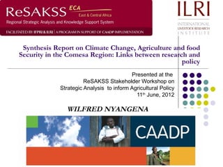 Synthesis Report on Climate Change, Agriculture and food
Security in the Comesa Region: Links between research and
                                                    policy
                                          Presented at the
                       ReSAKSS Stakeholder Workshop on
             Strategic Analysis to inform Agricultural Policy
                                            11th June, 2012

               WILFRED NYANGENA
 