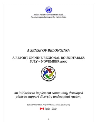 A SENSE OF BELONGING:

A REPORT ON NINE REGIONAL ROUNDTABLES
         JULY – NOVEMBER 2007




An initiative to implement community developed
 plans to support diversity and combat racism.

        By Saad Omar Khan, Project Officer, A Sense of Belonging




                                   1
 